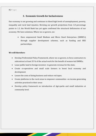 PAGE 3
3 | P a g e
3. Economic Growth for Inclusiveness
Our economy is not growing and continues to bleed high levels of unemployment, poverty,
inequality and rural land injustice. Revising our growth projections from 1.8 percentage
points to 1.3, the World Bank has yet again confirmed the structural deficiencies of our
economy. We have solutions. Where we co-govern, we:
 Have empowered Small Medium and Micro Sized Enterprises (SMME’s)
through supplier development schemes, such as funding and BEE
partnerships;
We will therefore:
 Develop Preferential Policy Framework, where we co-govern, to force contractors to
subcontract at least 35 % of the actual work for the benefit of women-led SMMEs;
 Lease public land to foreign investors to generate revenue for the state;
 Create co-operatives and small scale farmers to boost local economy and
development
 Lessen the costs of doing business and reduce red tapes.
 Create platforms in the rural areas to empower communities on income generating
activities practiced in their areas
 Develop policy framework on introduction of Agri-parks and small industries at
community level.
 