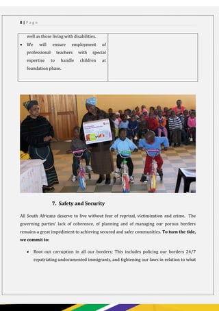 PAGE 8
8 | P a g e
well as those living with disabilities.
 We will ensure employment of
professional teachers with special
expertise to handle children at
foundation phase.
7. Safety and Security
All South Africans deserve to live without fear of reprisal, victimization and crime. The
governing parties’ lack of coherence, of planning and of managing our porous borders
remains a great impediment to achieving secured and safer communities. To turn the tide,
we commit to:
 Root out corruption in all our borders; This includes policing our borders 24/7
repatriating undocumented immigrants, and tightening our laws in relation to what
 