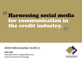 “   Harnessing social media
    for communication in
    the credit industry.
                                         ”
AICM (WA) breakfast 16.09.11
Nick Leigh
Associate Director, Digital Media Unit
CurAn University of Technology
 