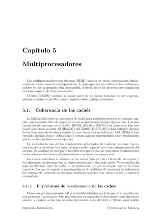 Cap´
   ıtulo 5

Multiprocesadores

    Los multiprocesadores son sistemas MIMD basados en varios procesadores funcio-
nando de forma paralela e independiente. La principal caracter´ıstica de los multiproce-
sadores es que la memoria est´ compartida, es decir, todos los procesadores comparten
                             a
el mismo espacio de direccionamiento.
   El libro [CSG99] contiene la mayor parte de los temas tratados en este cap´
                                                                             ıtulo,
adem´s se trata de un libro muy completo sobre multiprocesadores.
     a


5.1.     Coherencia de las cach´s
                               e
    La bibliograf´ sobre la coherencia de cach´ para multiprocesadores es bastante am-
                 ıa                             e
plia, casi cualquier libro de arquitectura de computadores incluye alguna cosa. Los m´s
                                                                                     a
completos sin embargo son [Hwa93], [HP96], [Zar96] y [Fly95]. Los apuntes se han rea-
lizado sobre todo a partir del [Hwa93] y del [Zar96]. Del [Fly95] se han extra´ algunos
                                                                              ıdo
de los diagramas de estados y constituye una buena lectura adicional. Del [HP96] se han
extra´ algunas ideas y deﬁniciones y vienen algunos experimentos sobre rendimiento
      ıdo
que no se han incluido en los apuntes.
    La memoria es uno de los componentes principales de cualquier sistema. La es-
tructura de la memoria va a tener un importante impacto en el rendimiento general del
sistema. Se analizan en esta parte los diferentes protocolos de coherencia fundamentales
en los actuales sistemas multiprocesadores con memoria compartida.
   En cursos anteriores el alumno se ha encontrado ya con el tema de las cach´s y
                                                                                e
su coherencia en sistemas con un unico procesador y una sola cach´. No se explicar´n
                                 ´                                e               a
aqu´ los diversos tipos de cach´ ni su realizaci´n, ya que se supone que es un tema
    ı                          e                o
conocido. Lo que se expone a continuaci´n es el problema de mantener la coherencia
                                         o
del sistema de memoria en sistemas multiprocesadores con varias cach´s y memoria
                                                                       e
compartida.


5.1.1.    El problema de la coherencia de las cach´s
                                                  e
   Pensemos por un momento cu´l es el modelo intuitivo que tenemos de lo que debe ser
                                a
una memoria. La memoria debe proporcionar un conjunto de direcciones para almacenar
valores, y cuando se lea una de estas direcciones debe devolver el ultimo valor escrito
                                                                   ´

Ingenier´ Inform´tica
        ıa      a                                              Universidad de Valencia
 