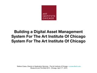Building a Digital Asset Management
System For The Art Institute Of Chicago
System For The Art Institute Of Chicago
Stefano Cossu, Director of Application Services – The Art Institute of Chicago – scossu@artic.edu
Museums and The Web 2015 - Chicago, April 11th
, 2015
 