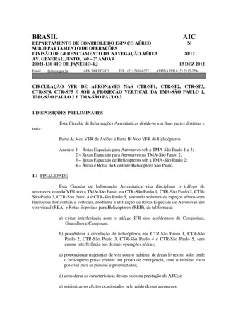 BRASIL                                                                                AIC
DEPARTAMENTO DE CONTROLE DO ESPAÇO AÉREO                                                N
SUBDEPARTAMENTO DE OPERAÇÕES
DIVISÃO DE GERENCIAMENTO DA NAVEGAÇÃO AÉREA                                           20/12
AV. GENERAL JUSTO, 160 – 2º ANDAR
20021-130 RIO DE JANEIRO-RJ                                                         13 DEZ 2012
Email:   @decea.gov.br       AFS: SBRJYGYO      TEL.: (21) 2101-6277   ASSINATURA: 21 2117-7294



CIRCULAÇÃO VFR DE AERONAVES NAS CTR-SP1, CTR-SP2, CTR-SP3,
CTR-SP4, CTR-SP5 E SOB A PROJEÇÃO VERTICAL DA TMA-SÃO PAULO 1,
TMA-SÃO PAULO 2 E TMA-SÃO PAULO 3


1 DISPOSIÇÕES PRELIMINARES

                Esta Circular de Informações Aeronáuticas divide-se em duas partes distintas e
trata:

                Parte A: Voo VFR de Aviões e Parte B: Voo VFR de Helicópteros

                Anexos: 1 – Rotas Especiais para Aeronaves sob a TMA-São Paulo 1 e 3;
                        2 – Rotas Especiais para Aeronaves na TMA-São Paulo 2;
                        3 – Rotas Especiais de Helicópteros sob a TMA-São Paulo 2;
                        4 – Áreas e Rotas do Controle Helicóptero São Paulo.

1.1 FINALIDADE

               Esta Circular de Informação Aeronáutica visa disciplinar o tráfego de
aeronaves voando VFR sob a TMA-São Paulo, na CTR-São Paulo 1, CTR-São Paulo 2, CTR-
São Paulo 3, CTR-São Paulo 4 e CTR-São Paulo 5, alocando volumes de espaços aéreos com
limitações horizontais e verticais, mediante a utilização de Rotas Especiais de Aeronaves em
voo visual (REA) e Rotas Especiais para Helicópteros (REH), de tal forma a:

                a) evitar interferência com o tráfego IFR dos aeródromos de Congonhas,
                   Guarulhos e Campinas;

                b) possibilitar a circulação de helicópteros nas CTR-São Paulo 1, CTR-São
                   Paulo 2, CTR-São Paulo 3, CTR-São Paulo 4 e CTR-São Paulo 5, sem
                   causar interferência nas demais operações aéreas;

                c) proporcionar trajetórias de voo com o máximo de áreas livres no solo, onde
                   o helicóptero possa efetuar um pouso de emergência, com o mínimo risco
                   possível para as pessoas e propriedades;

                d) considerar as características desses voos na prestação do ATC; e

                e) minimizar os efeitos ocasionados pelo ruído dessas aeronaves.
 