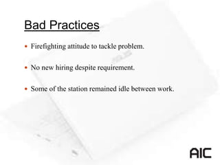 Bad Practices
 Firefighting attitude to tackle problem.
 No new hiring despite requirement.
 Some of the station remained idle between work.
 