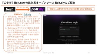 2025/2/27 祭り
AI Code Agents 16
【ご参考】Bolt.newの進化系オープンソース Bolt.diyのご紹介
オープンソース化
GitHuib：Bolt.diy
 Bolt.diyは、商用版であるBolt.newの
基盤となるコアコンポーネントをオープ
ンソース化したもので、ローカル環境で
自由にカスタマイズしながら利用できる
AI駆動型の開発ツールです。
 Bolt.newがブラウザ上で動作する商用
サービスであるのに対し、Bolt.diyは
ローカル環境や無料のクラウドサービス
（例: Cloudflare Pages）で動作可能な
点が大きな違いです。
 Bolt.diyは、使用するLLM（大規模言
語モデル）を自由に選択できます。
OpenAIやAnthropicなどのクラウドベー
スモデルから、HuggingFaceやローカ
ルモデル（例: Ollama）まで幅広く対応
しています。
https://github.com/stackblitz-labs/bolt.diy
 