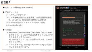 2025/2/27 祭り
AI Code Agents
2
氏名：MK (Masayuki Kawakita)
プロフィール：
 システムエンジニア
 LLM関連研究(出力性能最大化、自然言語探索最適
化、AI Safety、JailBreaking対策/Guardrail)
 AIツールを使ってスモールプロダクト開発
 Love Anthropic
その他：
 Anthropic Constitutional Classifiers TestでLevel4
までクリア。もし日本でLevel5をクリアした人がい
たらお話させてください。
※Level5をクリアした人は世界で7人のみ。Level4
クリアは40人。
 ニーズがあれば、私が行ったJailbreakingの手法に
ついて解説を行います。
自己紹介
 