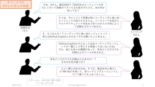 2025/2/27 祭り
AI Code Agents 3
やあ、Aさん。最近SNSで『2025年はエージェントの年
だ』とかいう投稿がバズってるの見かけたけど、あれ何か
知ってる？
エンジニア
Aさん
営業担当
Iさん
そうね、今エンジニア界隈は特にコーディングに強いAI
エージェントの話でもちきりよ。ソースコード生成から
テストやドキュメント作成まで多くのタスクがAIによっ
て自動化されつつあるの。
そ、そうなんだ！？コーディングに強いAIエージェントって
例えばGitHub Copilotとかかな？それは聞いたことあるよ。
GitHub Copilotも今となってはAIコーディングエージェ
ントの一種として考えても間違ってはいないわね。
でも、他にも色々な種類があって、有名どころだけでも
10個以上のツールがあるわよ。
有名どころだけでも10個以上もあるの！？
それぞれ何が違うの？
えらく関心があるわね。そうだ、最近社内に導入し
た”MK Bot”を使って、AIコーディングエージェントに
ついて調べてもらおうかしら。
(そりゃぁ、AIの波に乗り遅れ
たくないからね)
オフィスでの
AさんとIさんの会話
 