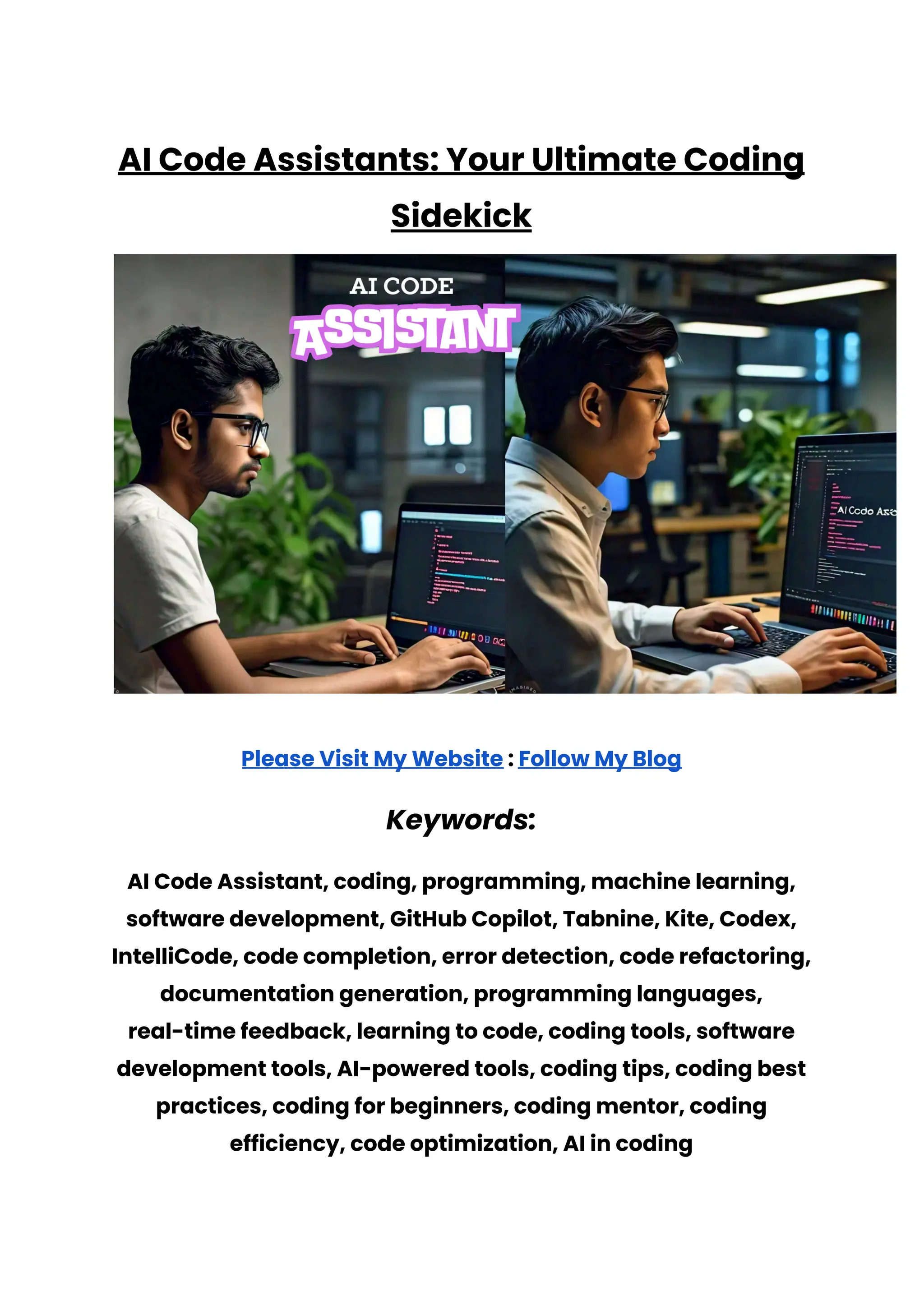AI Code Assistants: Your Ultimate Coding
Sidekick
Please Visit My Website : Follow My Blog
Keywords:
AI Code Assistant, coding, programming, machine learning,
software development, GitHub Copilot, Tabnine, Kite, Codex,
IntelliCode, code completion, error detection, code refactoring,
documentation generation, programming languages,
real-time feedback, learning to code, coding tools, software
development tools, AI-powered tools, coding tips, coding best
practices, coding for beginners, coding mentor, coding
efficiency, code optimization, AI in coding
 