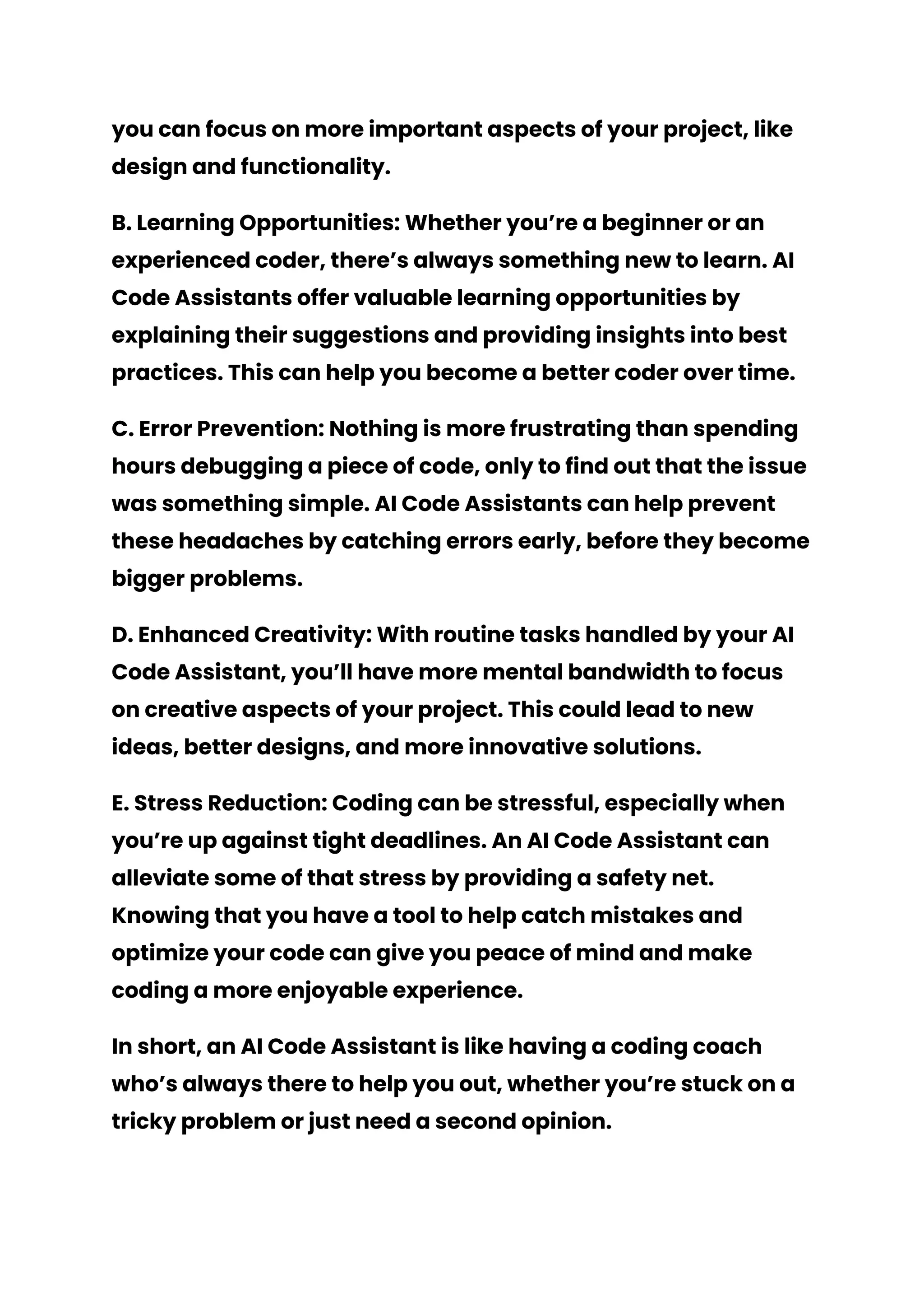 you can focus on more important aspects of your project, like
design and functionality.
B. Learning Opportunities: Whether you’re a beginner or an
experienced coder, there’s always something new to learn. AI
Code Assistants offer valuable learning opportunities by
explaining their suggestions and providing insights into best
practices. This can help you become a better coder over time.
C. Error Prevention: Nothing is more frustrating than spending
hours debugging a piece of code, only to find out that the issue
was something simple. AI Code Assistants can help prevent
these headaches by catching errors early, before they become
bigger problems.
D. Enhanced Creativity: With routine tasks handled by your AI
Code Assistant, you’ll have more mental bandwidth to focus
on creative aspects of your project. This could lead to new
ideas, better designs, and more innovative solutions.
E. Stress Reduction: Coding can be stressful, especially when
you’re up against tight deadlines. An AI Code Assistant can
alleviate some of that stress by providing a safety net.
Knowing that you have a tool to help catch mistakes and
optimize your code can give you peace of mind and make
coding a more enjoyable experience.
In short, an AI Code Assistant is like having a coding coach
who’s always there to help you out, whether you’re stuck on a
tricky problem or just need a second opinion.
 