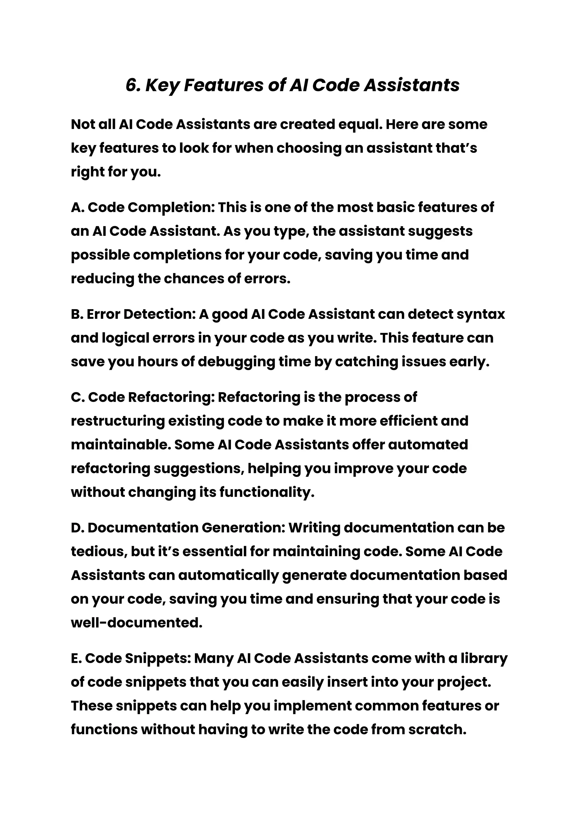 6. Key Features of AI Code Assistants
Not all AI Code Assistants are created equal. Here are some
key features to look for when choosing an assistant that’s
right for you.
A. Code Completion: This is one of the most basic features of
an AI Code Assistant. As you type, the assistant suggests
possible completions for your code, saving you time and
reducing the chances of errors.
B. Error Detection: A good AI Code Assistant can detect syntax
and logical errors in your code as you write. This feature can
save you hours of debugging time by catching issues early.
C. Code Refactoring: Refactoring is the process of
restructuring existing code to make it more efficient and
maintainable. Some AI Code Assistants offer automated
refactoring suggestions, helping you improve your code
without changing its functionality.
D. Documentation Generation: Writing documentation can be
tedious, but it’s essential for maintaining code. Some AI Code
Assistants can automatically generate documentation based
on your code, saving you time and ensuring that your code is
well-documented.
E. Code Snippets: Many AI Code Assistants come with a library
of code snippets that you can easily insert into your project.
These snippets can help you implement common features or
functions without having to write the code from scratch.
 