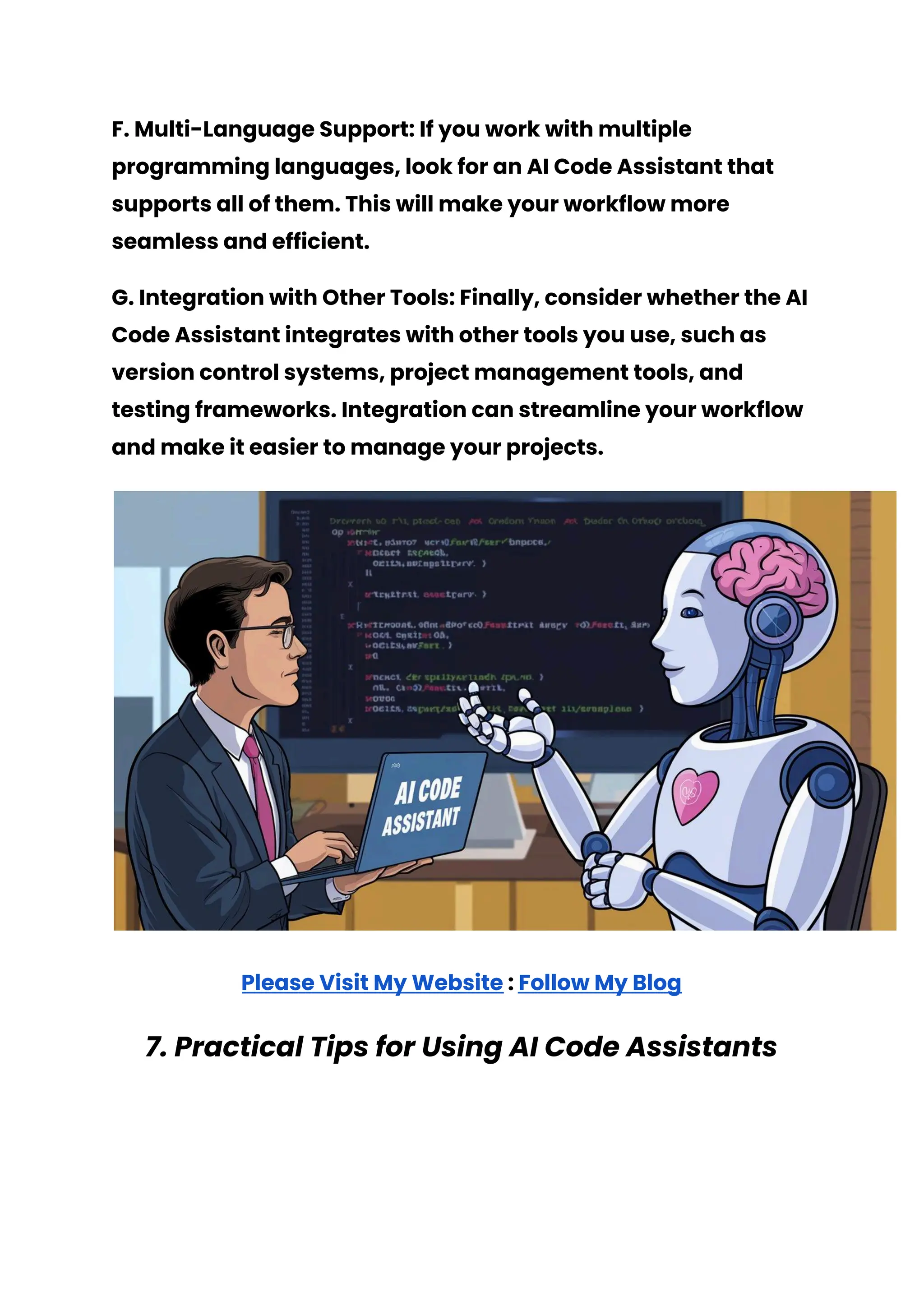 F. Multi-Language Support: If you work with multiple
programming languages, look for an AI Code Assistant that
supports all of them. This will make your workflow more
seamless and efficient.
G. Integration with Other Tools: Finally, consider whether the AI
Code Assistant integrates with other tools you use, such as
version control systems, project management tools, and
testing frameworks. Integration can streamline your workflow
and make it easier to manage your projects.
Please Visit My Website : Follow My Blog
7. Practical Tips for Using AI Code Assistants
 