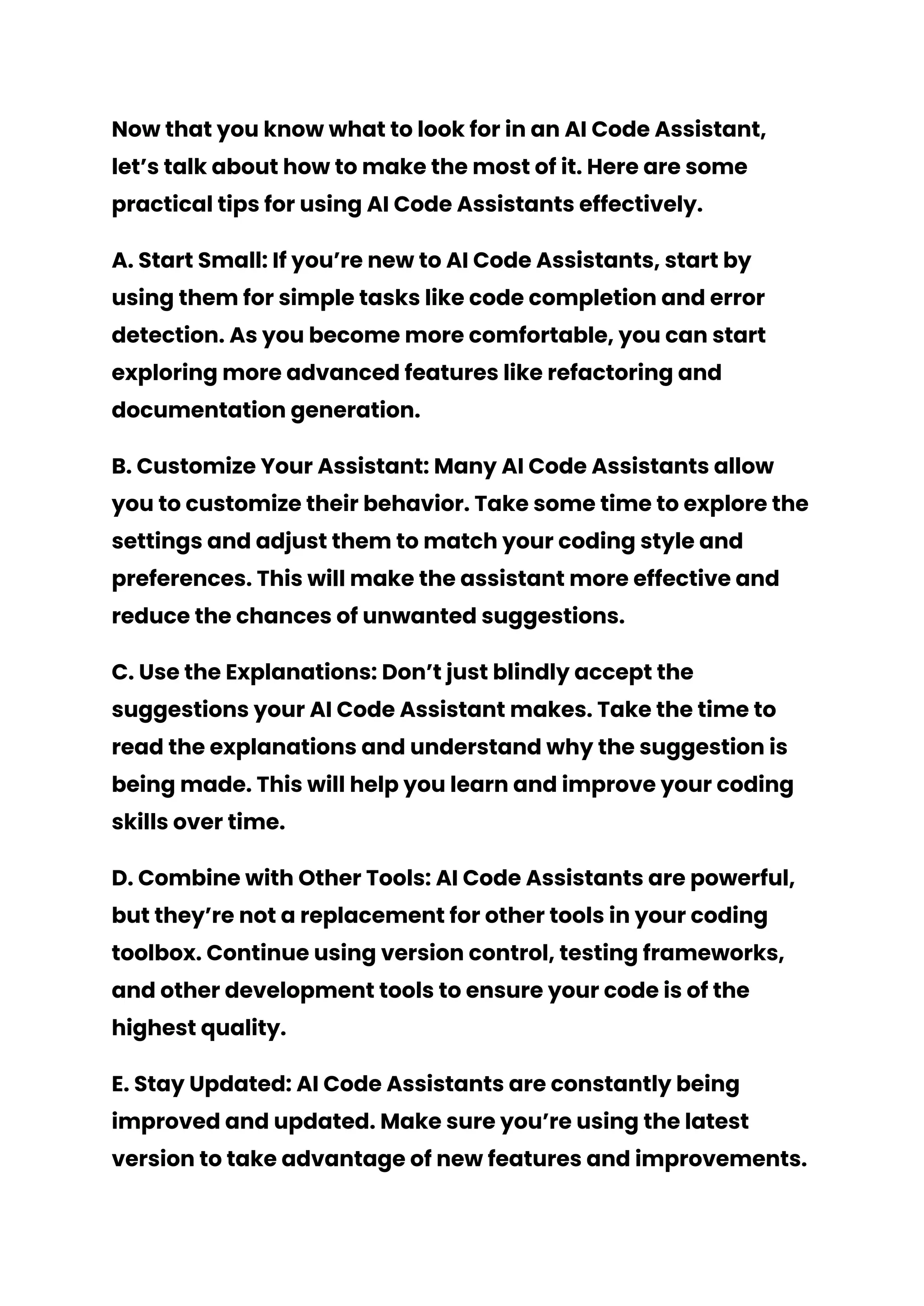 Now that you know what to look for in an AI Code Assistant,
let’s talk about how to make the most of it. Here are some
practical tips for using AI Code Assistants effectively.
A. Start Small: If you’re new to AI Code Assistants, start by
using them for simple tasks like code completion and error
detection. As you become more comfortable, you can start
exploring more advanced features like refactoring and
documentation generation.
B. Customize Your Assistant: Many AI Code Assistants allow
you to customize their behavior. Take some time to explore the
settings and adjust them to match your coding style and
preferences. This will make the assistant more effective and
reduce the chances of unwanted suggestions.
C. Use the Explanations: Don’t just blindly accept the
suggestions your AI Code Assistant makes. Take the time to
read the explanations and understand why the suggestion is
being made. This will help you learn and improve your coding
skills over time.
D. Combine with Other Tools: AI Code Assistants are powerful,
but they’re not a replacement for other tools in your coding
toolbox. Continue using version control, testing frameworks,
and other development tools to ensure your code is of the
highest quality.
E. Stay Updated: AI Code Assistants are constantly being
improved and updated. Make sure you’re using the latest
version to take advantage of new features and improvements.
 