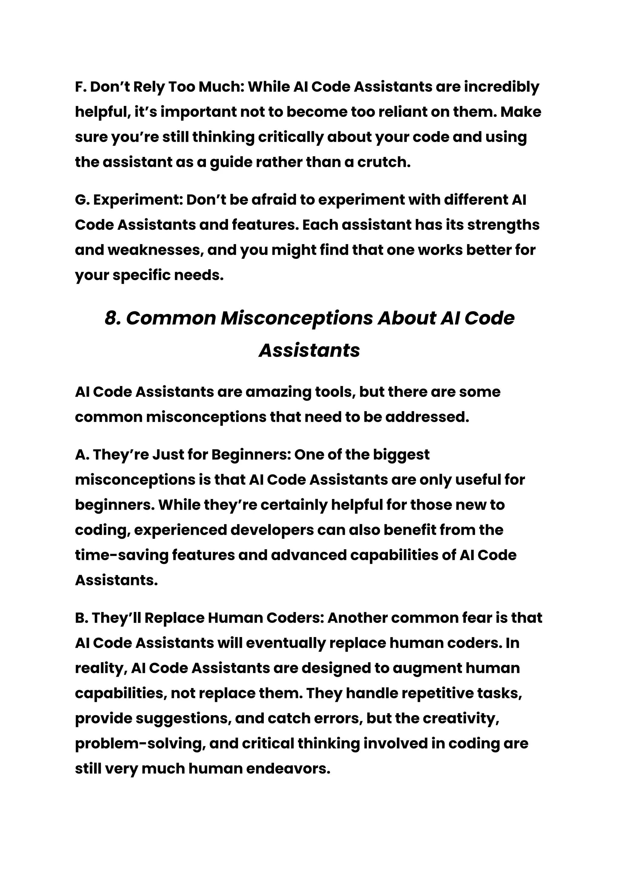 F. Don’t Rely Too Much: While AI Code Assistants are incredibly
helpful, it’s important not to become too reliant on them. Make
sure you’re still thinking critically about your code and using
the assistant as a guide rather than a crutch.
G. Experiment: Don’t be afraid to experiment with different AI
Code Assistants and features. Each assistant has its strengths
and weaknesses, and you might find that one works better for
your specific needs.
8. Common Misconceptions About AI Code
Assistants
AI Code Assistants are amazing tools, but there are some
common misconceptions that need to be addressed.
A. They’re Just for Beginners: One of the biggest
misconceptions is that AI Code Assistants are only useful for
beginners. While they’re certainly helpful for those new to
coding, experienced developers can also benefit from the
time-saving features and advanced capabilities of AI Code
Assistants.
B. They’ll Replace Human Coders: Another common fear is that
AI Code Assistants will eventually replace human coders. In
reality, AI Code Assistants are designed to augment human
capabilities, not replace them. They handle repetitive tasks,
provide suggestions, and catch errors, but the creativity,
problem-solving, and critical thinking involved in coding are
still very much human endeavors.
 
