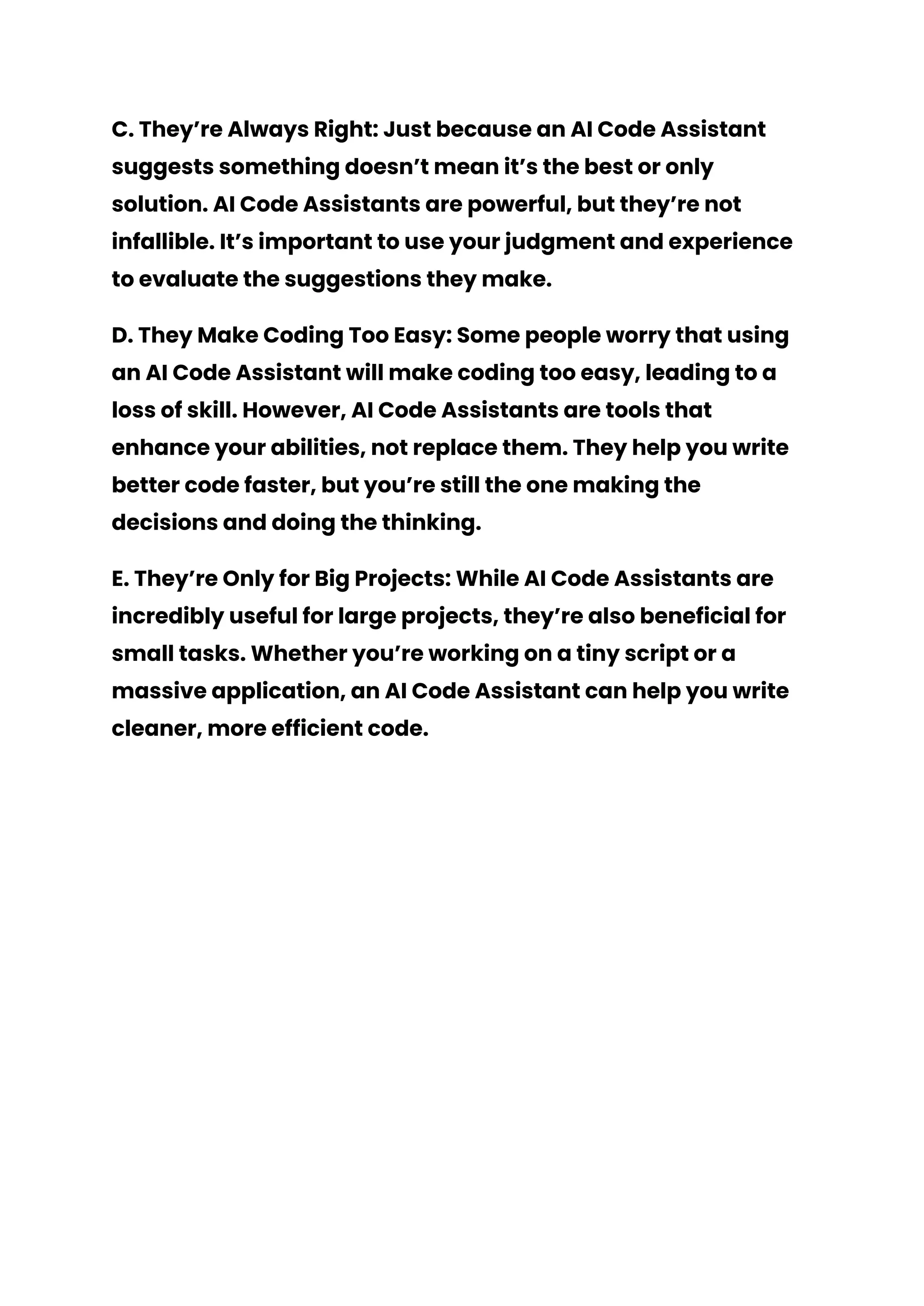 C. They’re Always Right: Just because an AI Code Assistant
suggests something doesn’t mean it’s the best or only
solution. AI Code Assistants are powerful, but they’re not
infallible. It’s important to use your judgment and experience
to evaluate the suggestions they make.
D. They Make Coding Too Easy: Some people worry that using
an AI Code Assistant will make coding too easy, leading to a
loss of skill. However, AI Code Assistants are tools that
enhance your abilities, not replace them. They help you write
better code faster, but you’re still the one making the
decisions and doing the thinking.
E. They’re Only for Big Projects: While AI Code Assistants are
incredibly useful for large projects, they’re also beneficial for
small tasks. Whether you’re working on a tiny script or a
massive application, an AI Code Assistant can help you write
cleaner, more efficient code.
 