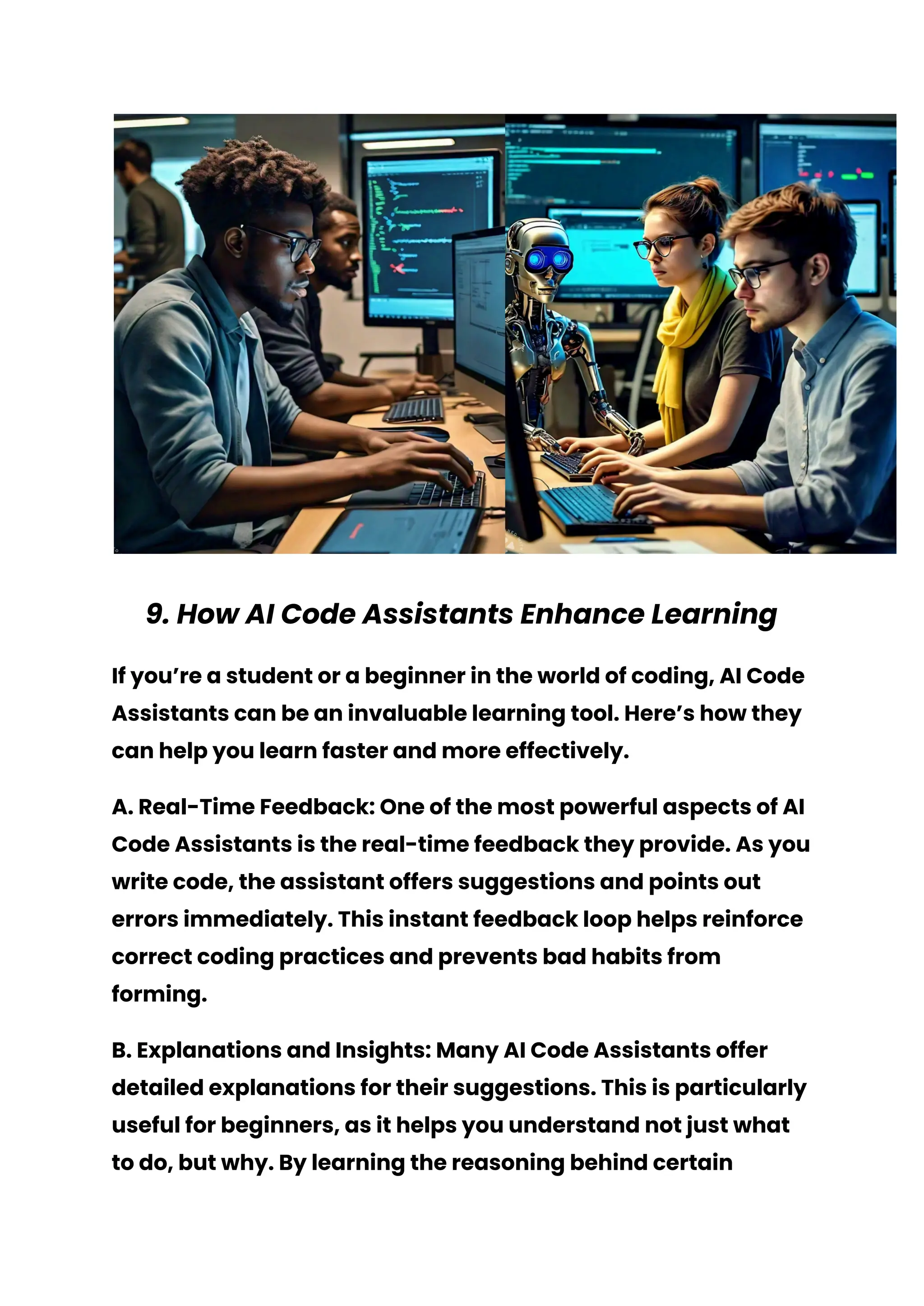 9. How AI Code Assistants Enhance Learning
If you’re a student or a beginner in the world of coding, AI Code
Assistants can be an invaluable learning tool. Here’s how they
can help you learn faster and more effectively.
A. Real-Time Feedback: One of the most powerful aspects of AI
Code Assistants is the real-time feedback they provide. As you
write code, the assistant offers suggestions and points out
errors immediately. This instant feedback loop helps reinforce
correct coding practices and prevents bad habits from
forming.
B. Explanations and Insights: Many AI Code Assistants offer
detailed explanations for their suggestions. This is particularly
useful for beginners, as it helps you understand not just what
to do, but why. By learning the reasoning behind certain
 