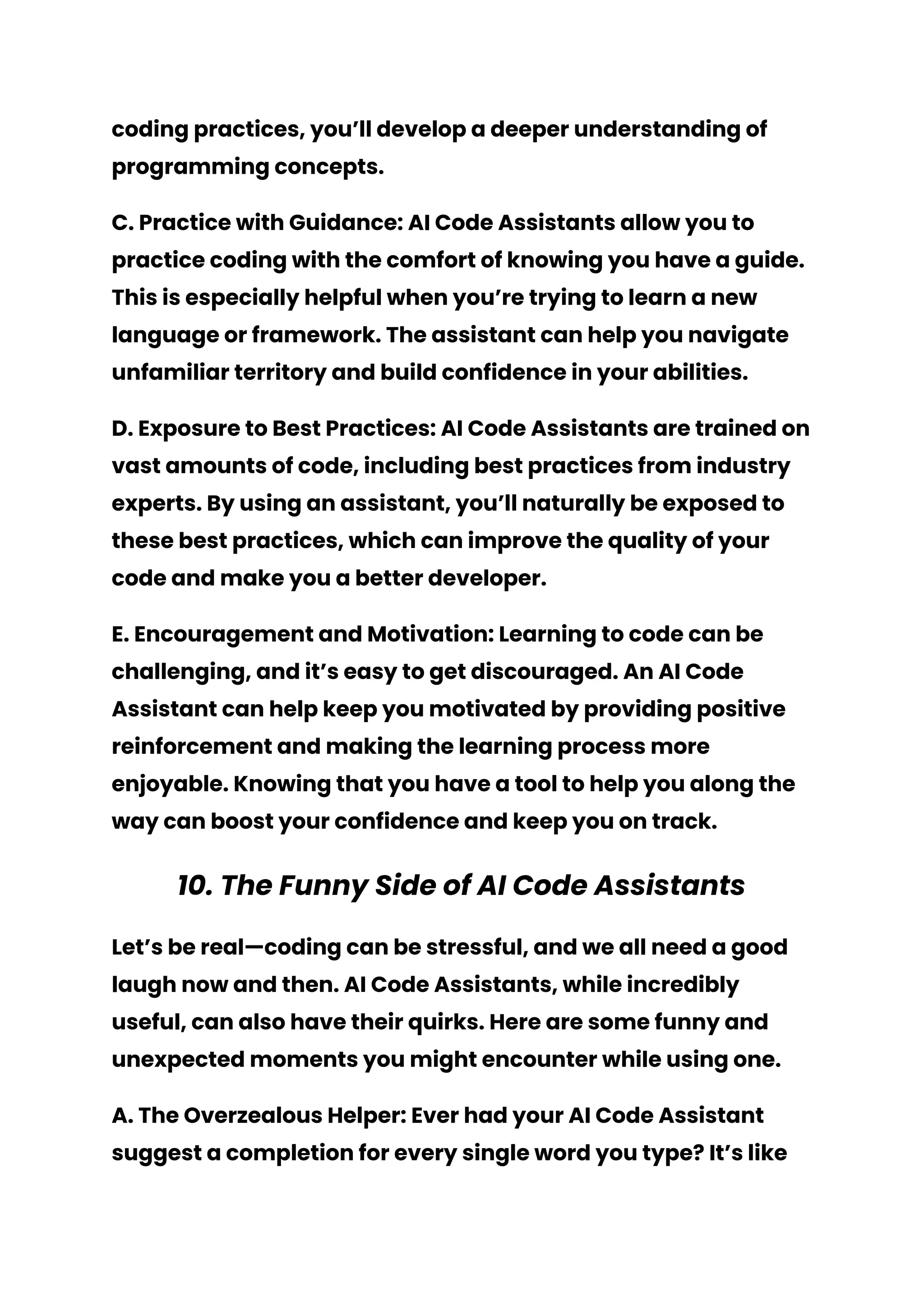 coding practices, you’ll develop a deeper understanding of
programming concepts.
C. Practice with Guidance: AI Code Assistants allow you to
practice coding with the comfort of knowing you have a guide.
This is especially helpful when you’re trying to learn a new
language or framework. The assistant can help you navigate
unfamiliar territory and build confidence in your abilities.
D. Exposure to Best Practices: AI Code Assistants are trained on
vast amounts of code, including best practices from industry
experts. By using an assistant, you’ll naturally be exposed to
these best practices, which can improve the quality of your
code and make you a better developer.
E. Encouragement and Motivation: Learning to code can be
challenging, and it’s easy to get discouraged. An AI Code
Assistant can help keep you motivated by providing positive
reinforcement and making the learning process more
enjoyable. Knowing that you have a tool to help you along the
way can boost your confidence and keep you on track.
10. The Funny Side of AI Code Assistants
Let’s be real—coding can be stressful, and we all need a good
laugh now and then. AI Code Assistants, while incredibly
useful, can also have their quirks. Here are some funny and
unexpected moments you might encounter while using one.
A. The Overzealous Helper: Ever had your AI Code Assistant
suggest a completion for every single word you type? It’s like
 