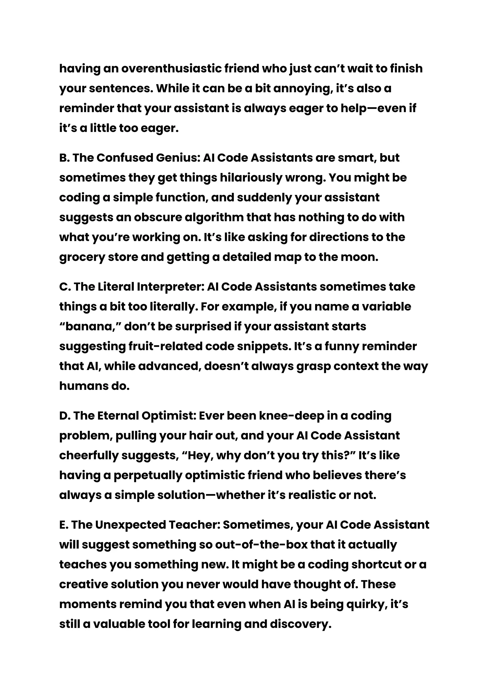 having an overenthusiastic friend who just can’t wait to finish
your sentences. While it can be a bit annoying, it’s also a
reminder that your assistant is always eager to help—even if
it’s a little too eager.
B. The Confused Genius: AI Code Assistants are smart, but
sometimes they get things hilariously wrong. You might be
coding a simple function, and suddenly your assistant
suggests an obscure algorithm that has nothing to do with
what you’re working on. It’s like asking for directions to the
grocery store and getting a detailed map to the moon.
C. The Literal Interpreter: AI Code Assistants sometimes take
things a bit too literally. For example, if you name a variable
“banana,” don’t be surprised if your assistant starts
suggesting fruit-related code snippets. It’s a funny reminder
that AI, while advanced, doesn’t always grasp context the way
humans do.
D. The Eternal Optimist: Ever been knee-deep in a coding
problem, pulling your hair out, and your AI Code Assistant
cheerfully suggests, “Hey, why don’t you try this?” It’s like
having a perpetually optimistic friend who believes there’s
always a simple solution—whether it’s realistic or not.
E. The Unexpected Teacher: Sometimes, your AI Code Assistant
will suggest something so out-of-the-box that it actually
teaches you something new. It might be a coding shortcut or a
creative solution you never would have thought of. These
moments remind you that even when AI is being quirky, it’s
still a valuable tool for learning and discovery.
 