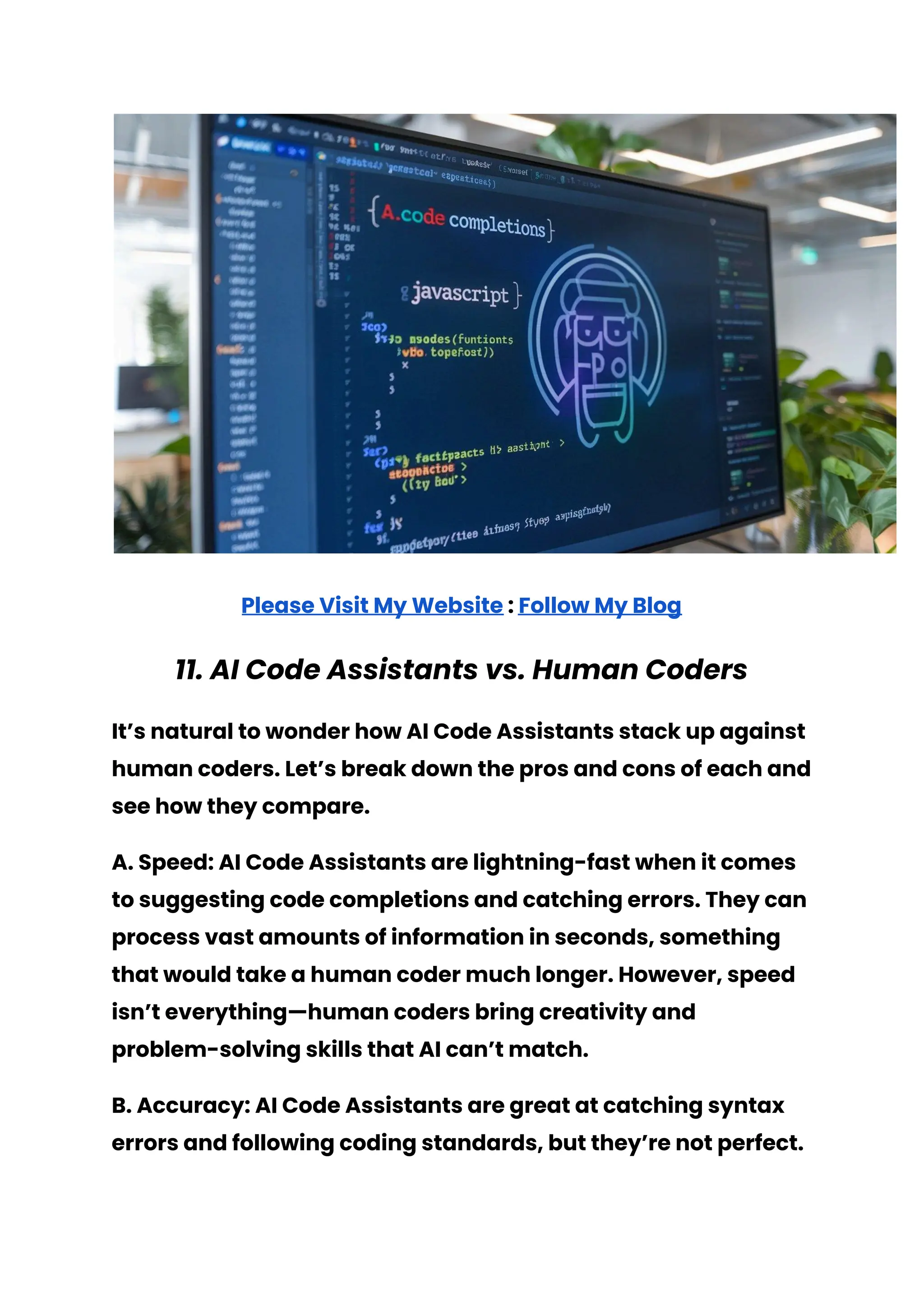 Please Visit My Website : Follow My Blog
11. AI Code Assistants vs. Human Coders
It’s natural to wonder how AI Code Assistants stack up against
human coders. Let’s break down the pros and cons of each and
see how they compare.
A. Speed: AI Code Assistants are lightning-fast when it comes
to suggesting code completions and catching errors. They can
process vast amounts of information in seconds, something
that would take a human coder much longer. However, speed
isn’t everything—human coders bring creativity and
problem-solving skills that AI can’t match.
B. Accuracy: AI Code Assistants are great at catching syntax
errors and following coding standards, but they’re not perfect.
 