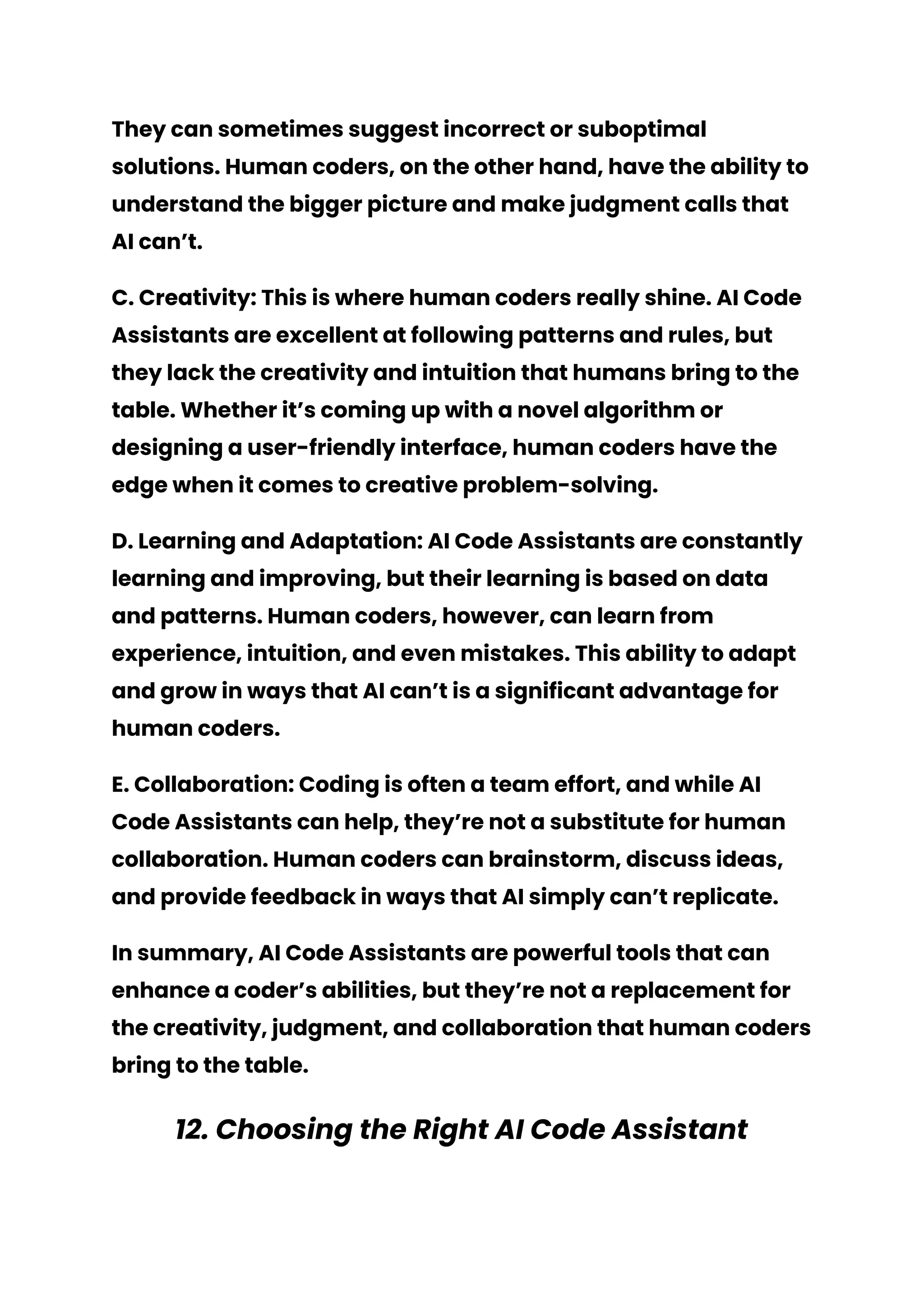 They can sometimes suggest incorrect or suboptimal
solutions. Human coders, on the other hand, have the ability to
understand the bigger picture and make judgment calls that
AI can’t.
C. Creativity: This is where human coders really shine. AI Code
Assistants are excellent at following patterns and rules, but
they lack the creativity and intuition that humans bring to the
table. Whether it’s coming up with a novel algorithm or
designing a user-friendly interface, human coders have the
edge when it comes to creative problem-solving.
D. Learning and Adaptation: AI Code Assistants are constantly
learning and improving, but their learning is based on data
and patterns. Human coders, however, can learn from
experience, intuition, and even mistakes. This ability to adapt
and grow in ways that AI can’t is a significant advantage for
human coders.
E. Collaboration: Coding is often a team effort, and while AI
Code Assistants can help, they’re not a substitute for human
collaboration. Human coders can brainstorm, discuss ideas,
and provide feedback in ways that AI simply can’t replicate.
In summary, AI Code Assistants are powerful tools that can
enhance a coder’s abilities, but they’re not a replacement for
the creativity, judgment, and collaboration that human coders
bring to the table.
12. Choosing the Right AI Code Assistant
 