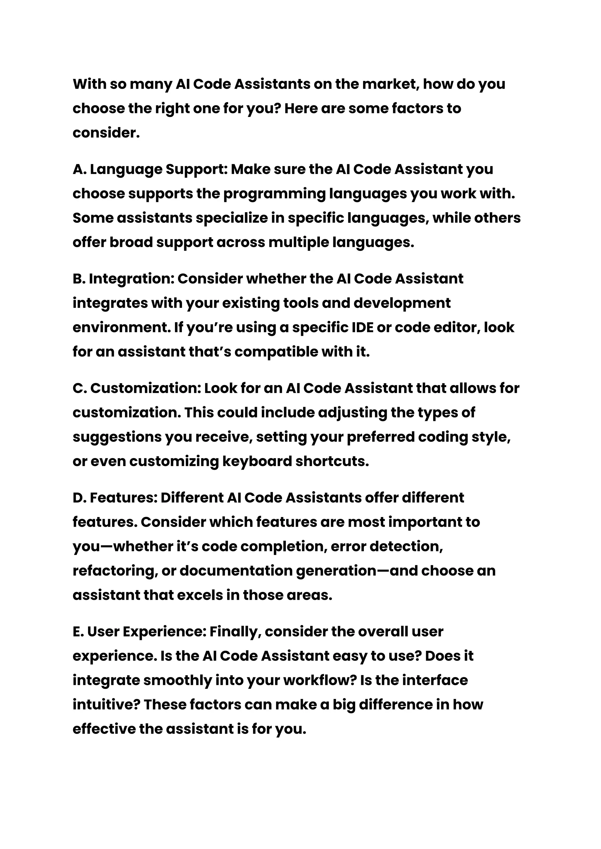 With so many AI Code Assistants on the market, how do you
choose the right one for you? Here are some factors to
consider.
A. Language Support: Make sure the AI Code Assistant you
choose supports the programming languages you work with.
Some assistants specialize in specific languages, while others
offer broad support across multiple languages.
B. Integration: Consider whether the AI Code Assistant
integrates with your existing tools and development
environment. If you’re using a specific IDE or code editor, look
for an assistant that’s compatible with it.
C. Customization: Look for an AI Code Assistant that allows for
customization. This could include adjusting the types of
suggestions you receive, setting your preferred coding style,
or even customizing keyboard shortcuts.
D. Features: Different AI Code Assistants offer different
features. Consider which features are most important to
you—whether it’s code completion, error detection,
refactoring, or documentation generation—and choose an
assistant that excels in those areas.
E. User Experience: Finally, consider the overall user
experience. Is the AI Code Assistant easy to use? Does it
integrate smoothly into your workflow? Is the interface
intuitive? These factors can make a big difference in how
effective the assistant is for you.
 