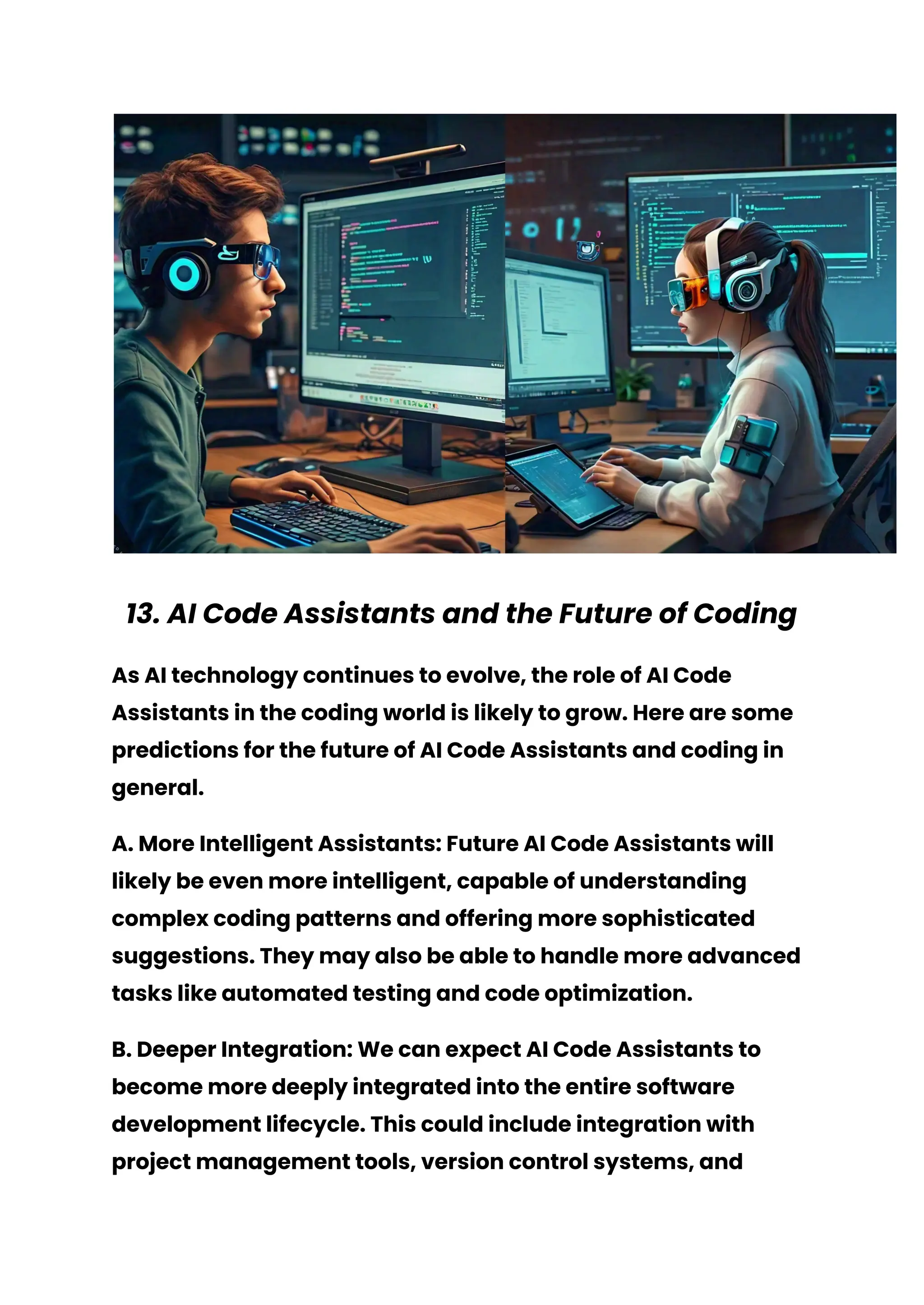 13. AI Code Assistants and the Future of Coding
As AI technology continues to evolve, the role of AI Code
Assistants in the coding world is likely to grow. Here are some
predictions for the future of AI Code Assistants and coding in
general.
A. More Intelligent Assistants: Future AI Code Assistants will
likely be even more intelligent, capable of understanding
complex coding patterns and offering more sophisticated
suggestions. They may also be able to handle more advanced
tasks like automated testing and code optimization.
B. Deeper Integration: We can expect AI Code Assistants to
become more deeply integrated into the entire software
development lifecycle. This could include integration with
project management tools, version control systems, and
 