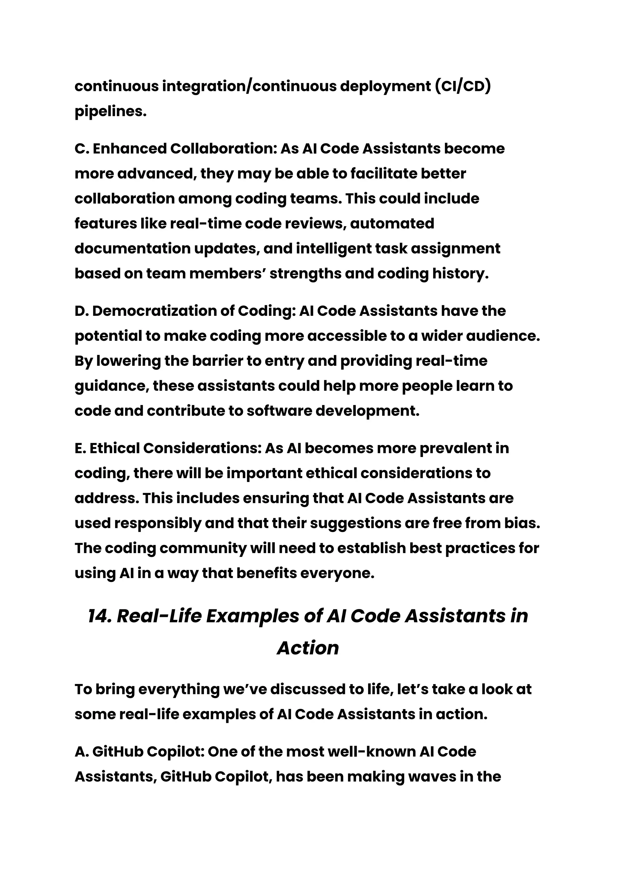 continuous integration/continuous deployment (CI/CD)
pipelines.
C. Enhanced Collaboration: As AI Code Assistants become
more advanced, they may be able to facilitate better
collaboration among coding teams. This could include
features like real-time code reviews, automated
documentation updates, and intelligent task assignment
based on team members’ strengths and coding history.
D. Democratization of Coding: AI Code Assistants have the
potential to make coding more accessible to a wider audience.
By lowering the barrier to entry and providing real-time
guidance, these assistants could help more people learn to
code and contribute to software development.
E. Ethical Considerations: As AI becomes more prevalent in
coding, there will be important ethical considerations to
address. This includes ensuring that AI Code Assistants are
used responsibly and that their suggestions are free from bias.
The coding community will need to establish best practices for
using AI in a way that benefits everyone.
14. Real-Life Examples of AI Code Assistants in
Action
To bring everything we’ve discussed to life, let’s take a look at
some real-life examples of AI Code Assistants in action.
A. GitHub Copilot: One of the most well-known AI Code
Assistants, GitHub Copilot, has been making waves in the
 