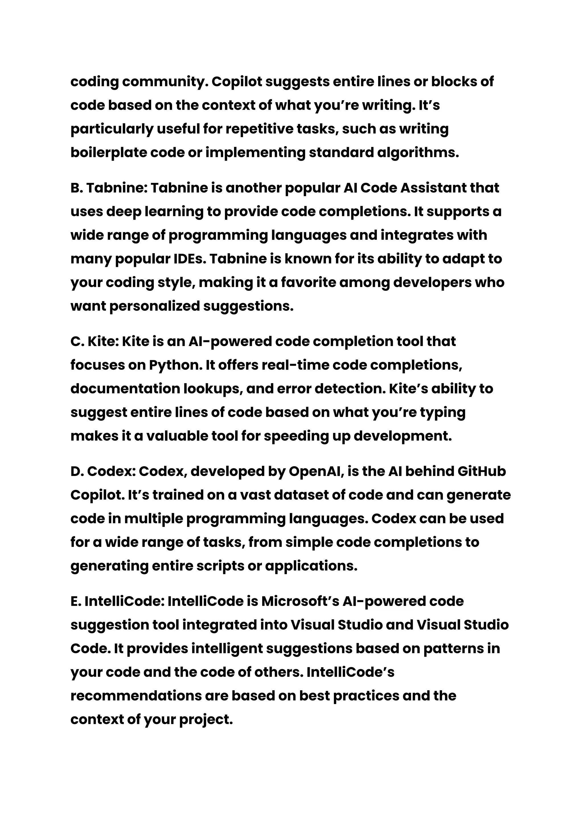 coding community. Copilot suggests entire lines or blocks of
code based on the context of what you’re writing. It’s
particularly useful for repetitive tasks, such as writing
boilerplate code or implementing standard algorithms.
B. Tabnine: Tabnine is another popular AI Code Assistant that
uses deep learning to provide code completions. It supports a
wide range of programming languages and integrates with
many popular IDEs. Tabnine is known for its ability to adapt to
your coding style, making it a favorite among developers who
want personalized suggestions.
C. Kite: Kite is an AI-powered code completion tool that
focuses on Python. It offers real-time code completions,
documentation lookups, and error detection. Kite’s ability to
suggest entire lines of code based on what you’re typing
makes it a valuable tool for speeding up development.
D. Codex: Codex, developed by OpenAI, is the AI behind GitHub
Copilot. It’s trained on a vast dataset of code and can generate
code in multiple programming languages. Codex can be used
for a wide range of tasks, from simple code completions to
generating entire scripts or applications.
E. IntelliCode: IntelliCode is Microsoft’s AI-powered code
suggestion tool integrated into Visual Studio and Visual Studio
Code. It provides intelligent suggestions based on patterns in
your code and the code of others. IntelliCode’s
recommendations are based on best practices and the
context of your project.
 
