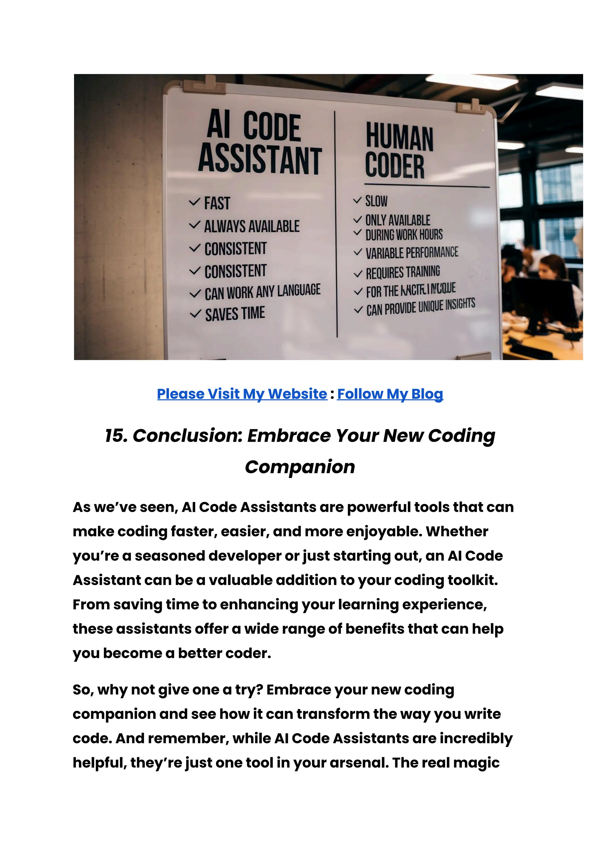 Please Visit My Website : Follow My Blog
15. Conclusion: Embrace Your New Coding
Companion
As we’ve seen, AI Code Assistants are powerful tools that can
make coding faster, easier, and more enjoyable. Whether
you’re a seasoned developer or just starting out, an AI Code
Assistant can be a valuable addition to your coding toolkit.
From saving time to enhancing your learning experience,
these assistants offer a wide range of benefits that can help
you become a better coder.
So, why not give one a try? Embrace your new coding
companion and see how it can transform the way you write
code. And remember, while AI Code Assistants are incredibly
helpful, they’re just one tool in your arsenal. The real magic
 