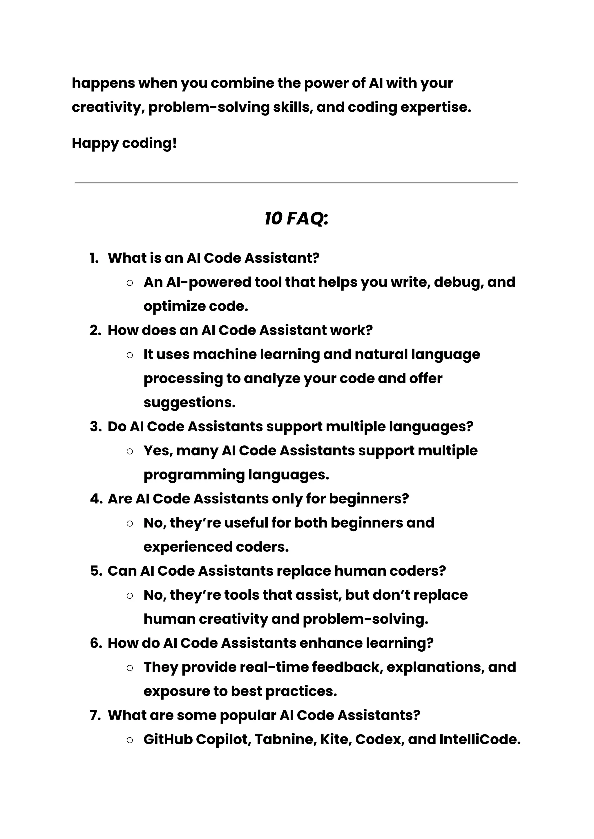 happens when you combine the power of AI with your
creativity, problem-solving skills, and coding expertise.
Happy coding!
10 FAQ:
1. What is an AI Code Assistant?
○ An AI-powered tool that helps you write, debug, and
optimize code.
2. How does an AI Code Assistant work?
○ It uses machine learning and natural language
processing to analyze your code and offer
suggestions.
3. Do AI Code Assistants support multiple languages?
○ Yes, many AI Code Assistants support multiple
programming languages.
4. Are AI Code Assistants only for beginners?
○ No, they’re useful for both beginners and
experienced coders.
5. Can AI Code Assistants replace human coders?
○ No, they’re tools that assist, but don’t replace
human creativity and problem-solving.
6. How do AI Code Assistants enhance learning?
○ They provide real-time feedback, explanations, and
exposure to best practices.
7. What are some popular AI Code Assistants?
○ GitHub Copilot, Tabnine, Kite, Codex, and IntelliCode.
 
