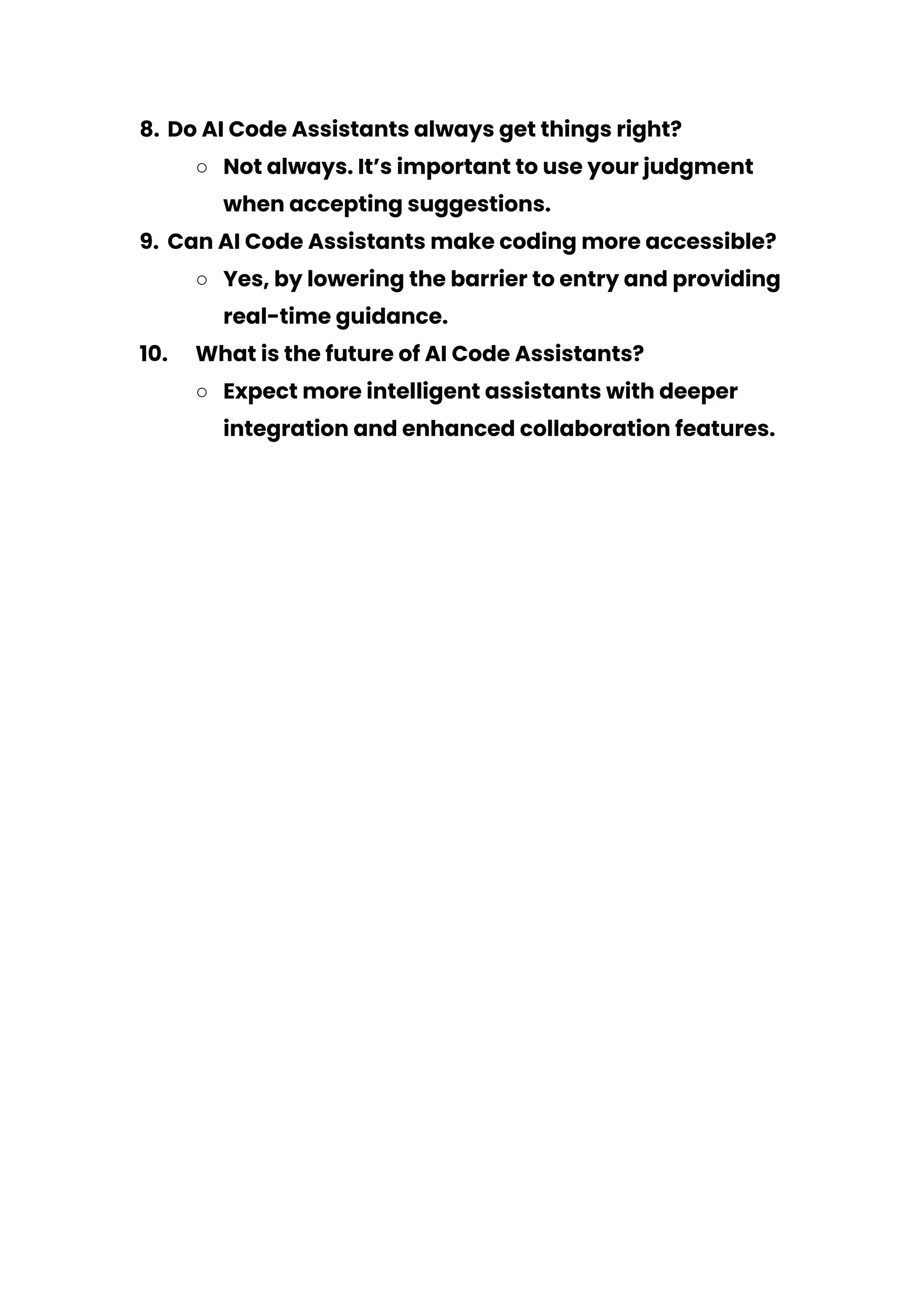 8. Do AI Code Assistants always get things right?
○ Not always. It’s important to use your judgment
when accepting suggestions.
9. Can AI Code Assistants make coding more accessible?
○ Yes, by lowering the barrier to entry and providing
real-time guidance.
10. What is the future of AI Code Assistants?
○ Expect more intelligent assistants with deeper
integration and enhanced collaboration features.
 
