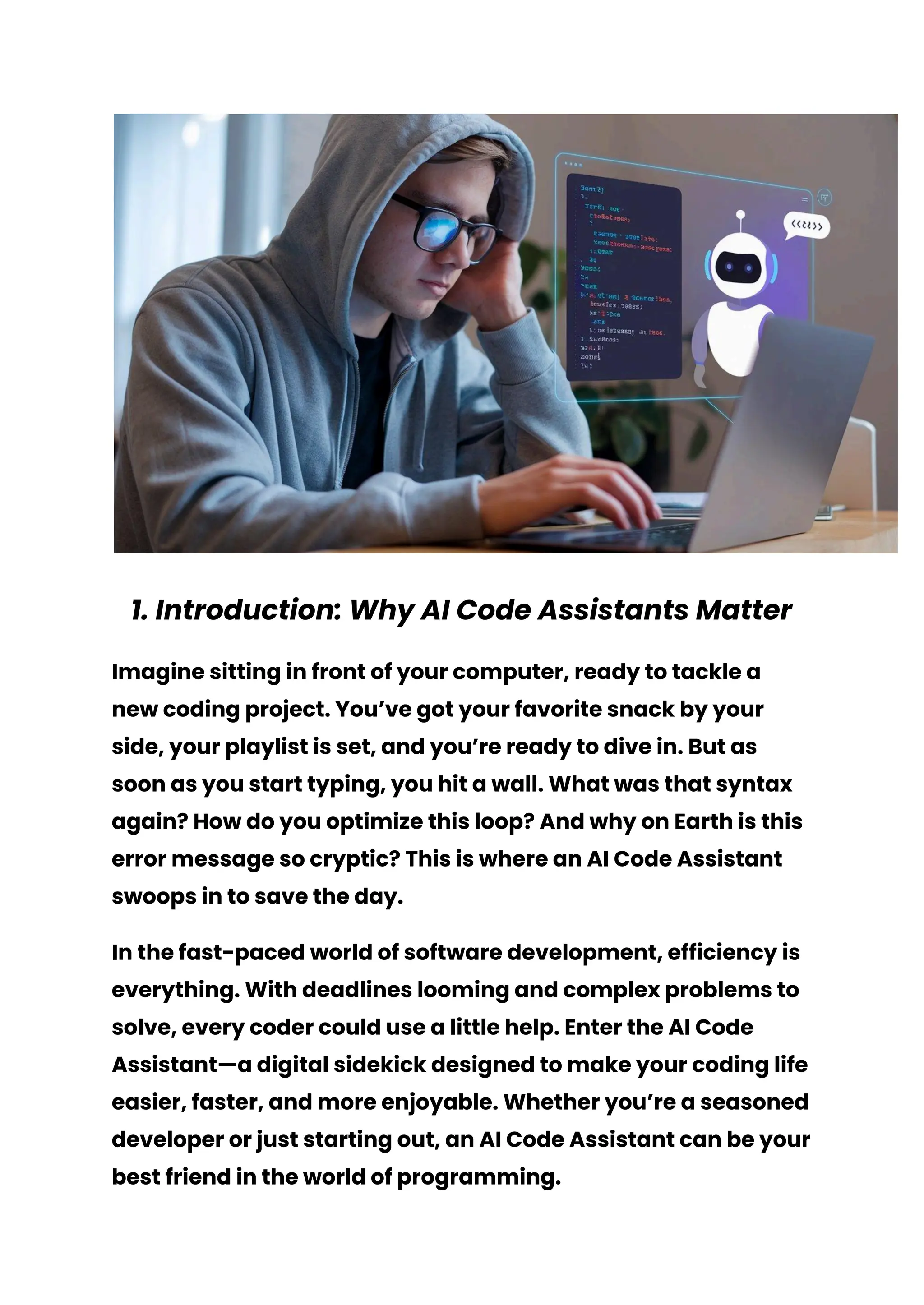 1. Introduction: Why AI Code Assistants Matter
Imagine sitting in front of your computer, ready to tackle a
new coding project. You’ve got your favorite snack by your
side, your playlist is set, and you’re ready to dive in. But as
soon as you start typing, you hit a wall. What was that syntax
again? How do you optimize this loop? And why on Earth is this
error message so cryptic? This is where an AI Code Assistant
swoops in to save the day.
In the fast-paced world of software development, efficiency is
everything. With deadlines looming and complex problems to
solve, every coder could use a little help. Enter the AI Code
Assistant—a digital sidekick designed to make your coding life
easier, faster, and more enjoyable. Whether you’re a seasoned
developer or just starting out, an AI Code Assistant can be your
best friend in the world of programming.
 