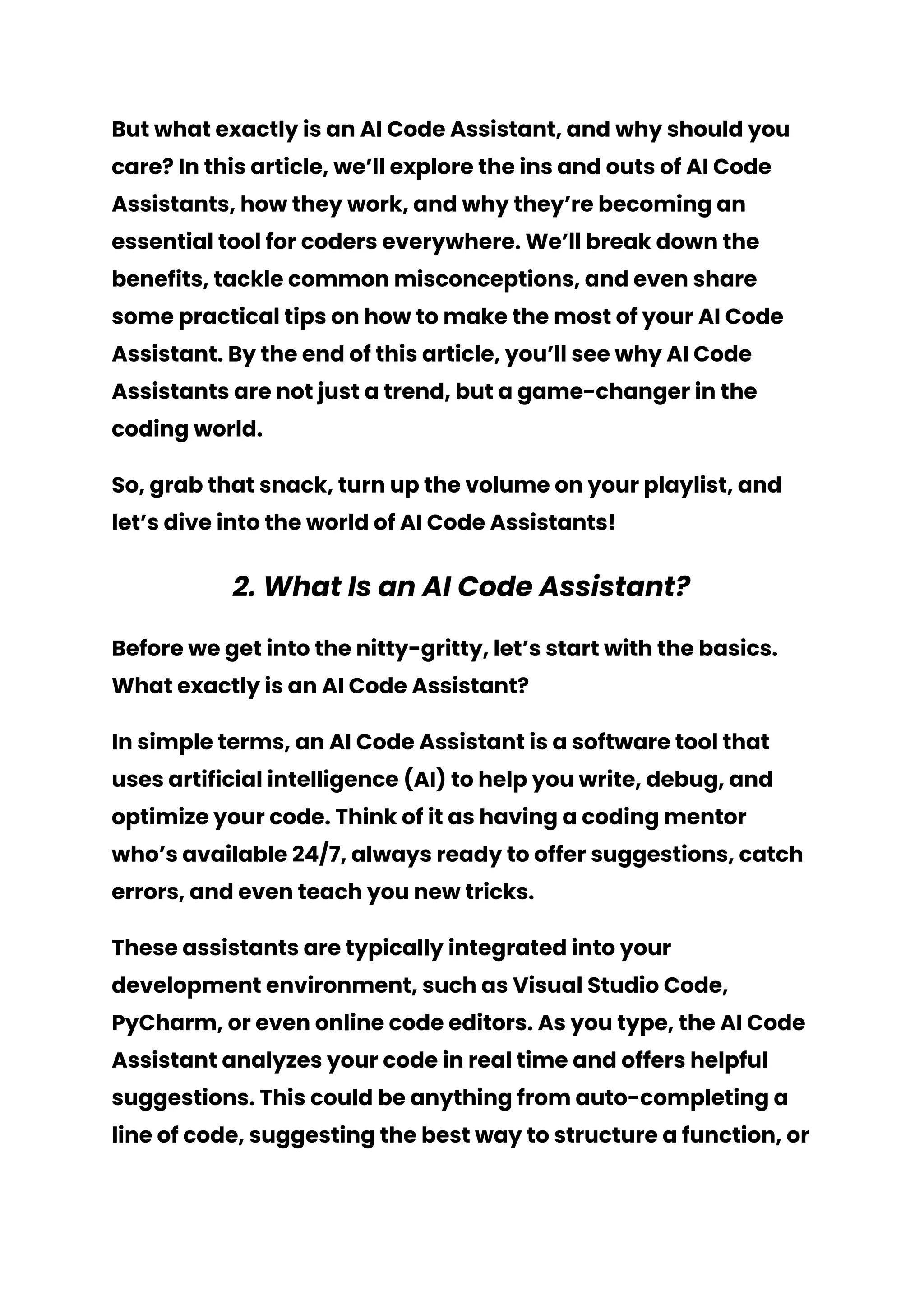 But what exactly is an AI Code Assistant, and why should you
care? In this article, we’ll explore the ins and outs of AI Code
Assistants, how they work, and why they’re becoming an
essential tool for coders everywhere. We’ll break down the
benefits, tackle common misconceptions, and even share
some practical tips on how to make the most of your AI Code
Assistant. By the end of this article, you’ll see why AI Code
Assistants are not just a trend, but a game-changer in the
coding world.
So, grab that snack, turn up the volume on your playlist, and
let’s dive into the world of AI Code Assistants!
2. What Is an AI Code Assistant?
Before we get into the nitty-gritty, let’s start with the basics.
What exactly is an AI Code Assistant?
In simple terms, an AI Code Assistant is a software tool that
uses artificial intelligence (AI) to help you write, debug, and
optimize your code. Think of it as having a coding mentor
who’s available 24/7, always ready to offer suggestions, catch
errors, and even teach you new tricks.
These assistants are typically integrated into your
development environment, such as Visual Studio Code,
PyCharm, or even online code editors. As you type, the AI Code
Assistant analyzes your code in real time and offers helpful
suggestions. This could be anything from auto-completing a
line of code, suggesting the best way to structure a function, or
 