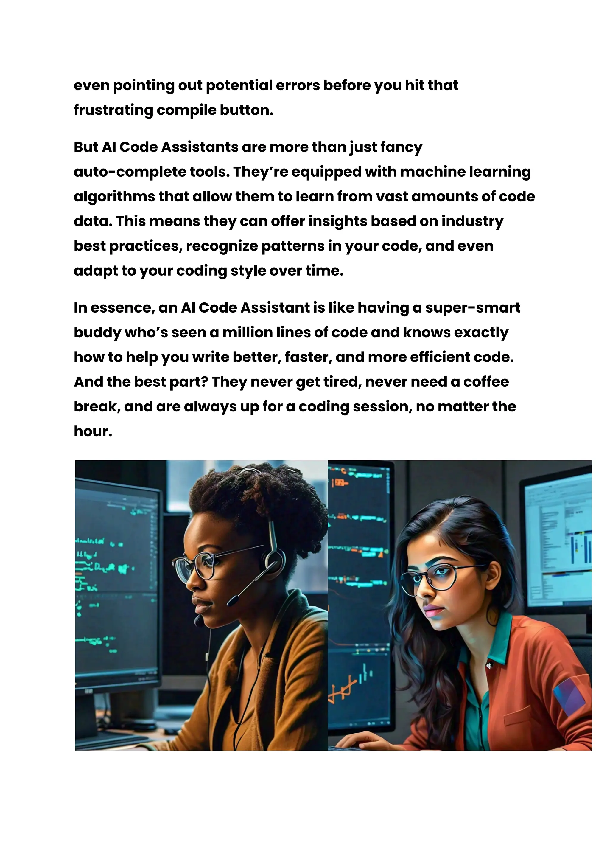 even pointing out potential errors before you hit that
frustrating compile button.
But AI Code Assistants are more than just fancy
auto-complete tools. They’re equipped with machine learning
algorithms that allow them to learn from vast amounts of code
data. This means they can offer insights based on industry
best practices, recognize patterns in your code, and even
adapt to your coding style over time.
In essence, an AI Code Assistant is like having a super-smart
buddy who’s seen a million lines of code and knows exactly
how to help you write better, faster, and more efficient code.
And the best part? They never get tired, never need a coffee
break, and are always up for a coding session, no matter the
hour.
 