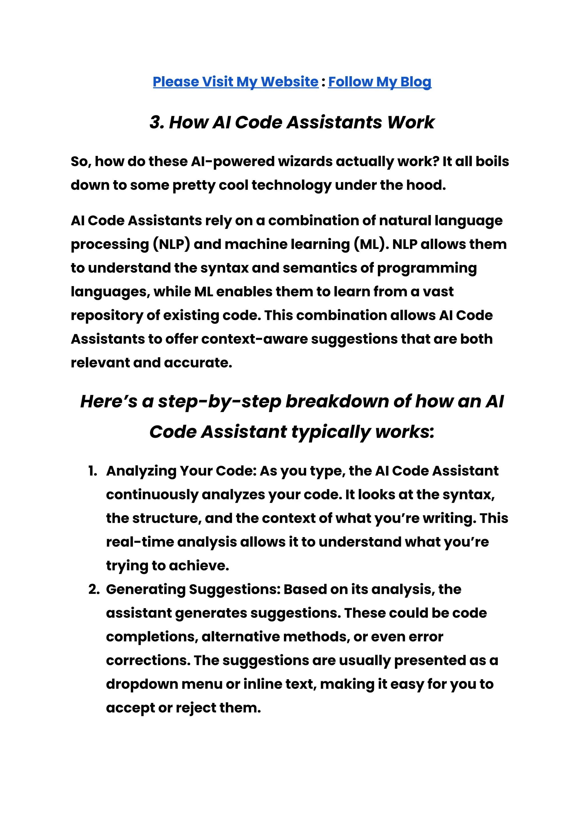 Please Visit My Website : Follow My Blog
3. How AI Code Assistants Work
So, how do these AI-powered wizards actually work? It all boils
down to some pretty cool technology under the hood.
AI Code Assistants rely on a combination of natural language
processing (NLP) and machine learning (ML). NLP allows them
to understand the syntax and semantics of programming
languages, while ML enables them to learn from a vast
repository of existing code. This combination allows AI Code
Assistants to offer context-aware suggestions that are both
relevant and accurate.
Here’s a step-by-step breakdown of how an AI
Code Assistant typically works:
1. Analyzing Your Code: As you type, the AI Code Assistant
continuously analyzes your code. It looks at the syntax,
the structure, and the context of what you’re writing. This
real-time analysis allows it to understand what you’re
trying to achieve.
2. Generating Suggestions: Based on its analysis, the
assistant generates suggestions. These could be code
completions, alternative methods, or even error
corrections. The suggestions are usually presented as a
dropdown menu or inline text, making it easy for you to
accept or reject them.
 