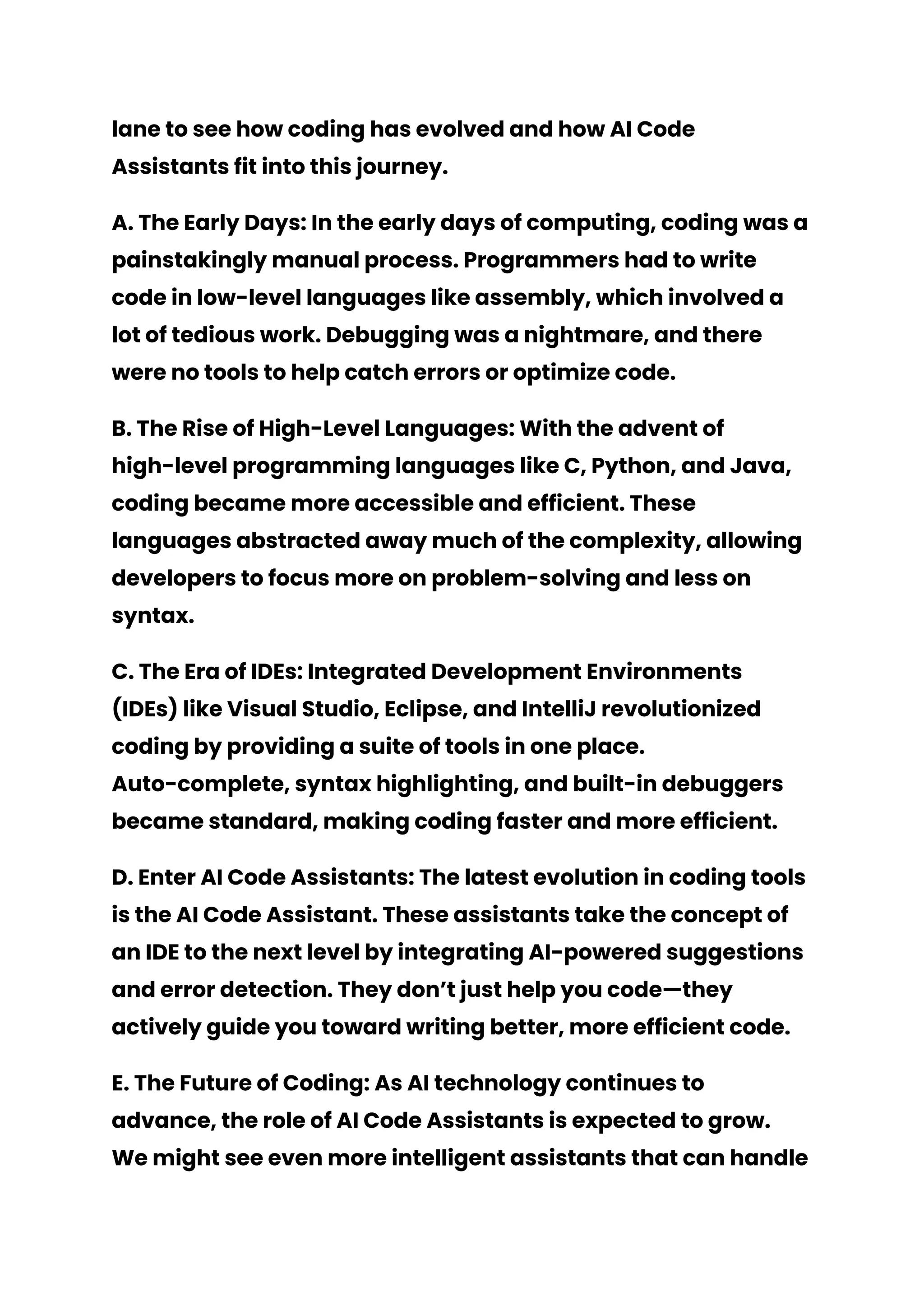 lane to see how coding has evolved and how AI Code
Assistants fit into this journey.
A. The Early Days: In the early days of computing, coding was a
painstakingly manual process. Programmers had to write
code in low-level languages like assembly, which involved a
lot of tedious work. Debugging was a nightmare, and there
were no tools to help catch errors or optimize code.
B. The Rise of High-Level Languages: With the advent of
high-level programming languages like C, Python, and Java,
coding became more accessible and efficient. These
languages abstracted away much of the complexity, allowing
developers to focus more on problem-solving and less on
syntax.
C. The Era of IDEs: Integrated Development Environments
(IDEs) like Visual Studio, Eclipse, and IntelliJ revolutionized
coding by providing a suite of tools in one place.
Auto-complete, syntax highlighting, and built-in debuggers
became standard, making coding faster and more efficient.
D. Enter AI Code Assistants: The latest evolution in coding tools
is the AI Code Assistant. These assistants take the concept of
an IDE to the next level by integrating AI-powered suggestions
and error detection. They don’t just help you code—they
actively guide you toward writing better, more efficient code.
E. The Future of Coding: As AI technology continues to
advance, the role of AI Code Assistants is expected to grow.
We might see even more intelligent assistants that can handle
 