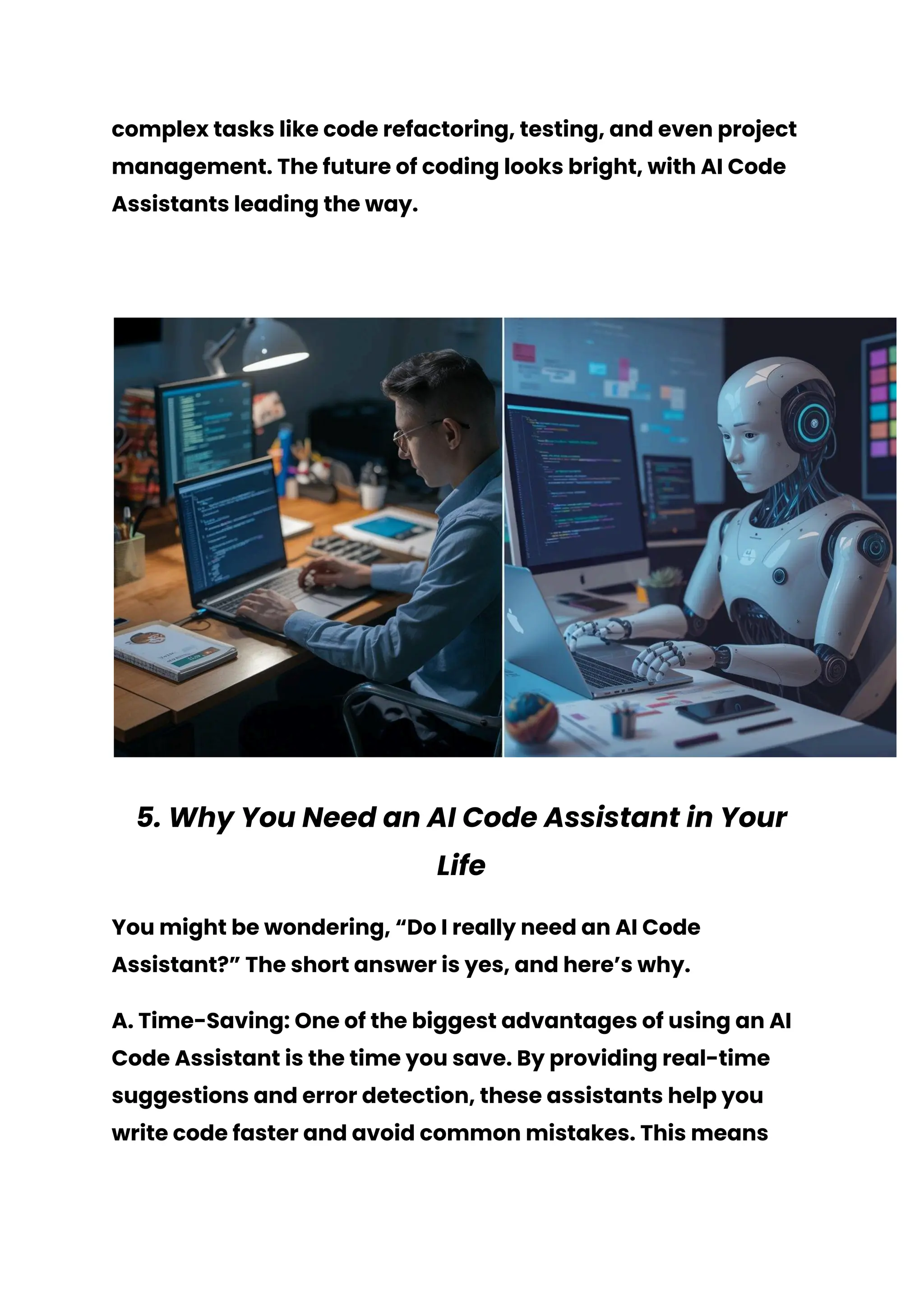 complex tasks like code refactoring, testing, and even project
management. The future of coding looks bright, with AI Code
Assistants leading the way.
5. Why You Need an AI Code Assistant in Your
Life
You might be wondering, “Do I really need an AI Code
Assistant?” The short answer is yes, and here’s why.
A. Time-Saving: One of the biggest advantages of using an AI
Code Assistant is the time you save. By providing real-time
suggestions and error detection, these assistants help you
write code faster and avoid common mistakes. This means
 