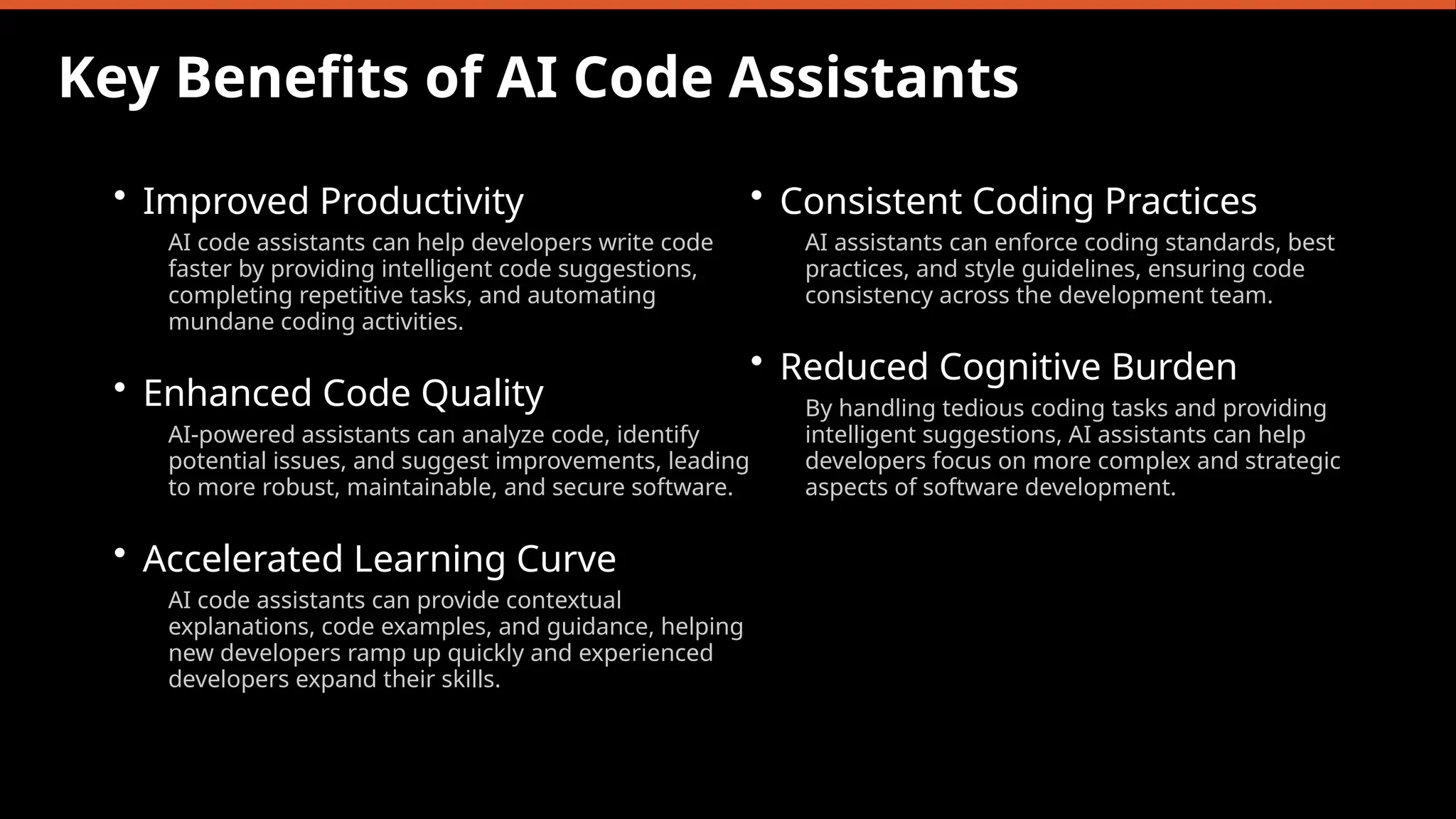 Key Benefits of AI Code Assistants
• Improved Productivity
AI code assistants can help developers write code
faster by providing intelligent code suggestions,
completing repetitive tasks, and automating
mundane coding activities.
• Enhanced Code Quality
AI-powered assistants can analyze code, identify
potential issues, and suggest improvements, leading
to more robust, maintainable, and secure software.
• Accelerated Learning Curve
AI code assistants can provide contextual
explanations, code examples, and guidance, helping
new developers ramp up quickly and experienced
developers expand their skills.
• Consistent Coding Practices
AI assistants can enforce coding standards, best
practices, and style guidelines, ensuring code
consistency across the development team.
• Reduced Cognitive Burden
By handling tedious coding tasks and providing
intelligent suggestions, AI assistants can help
developers focus on more complex and strategic
aspects of software development.
 
