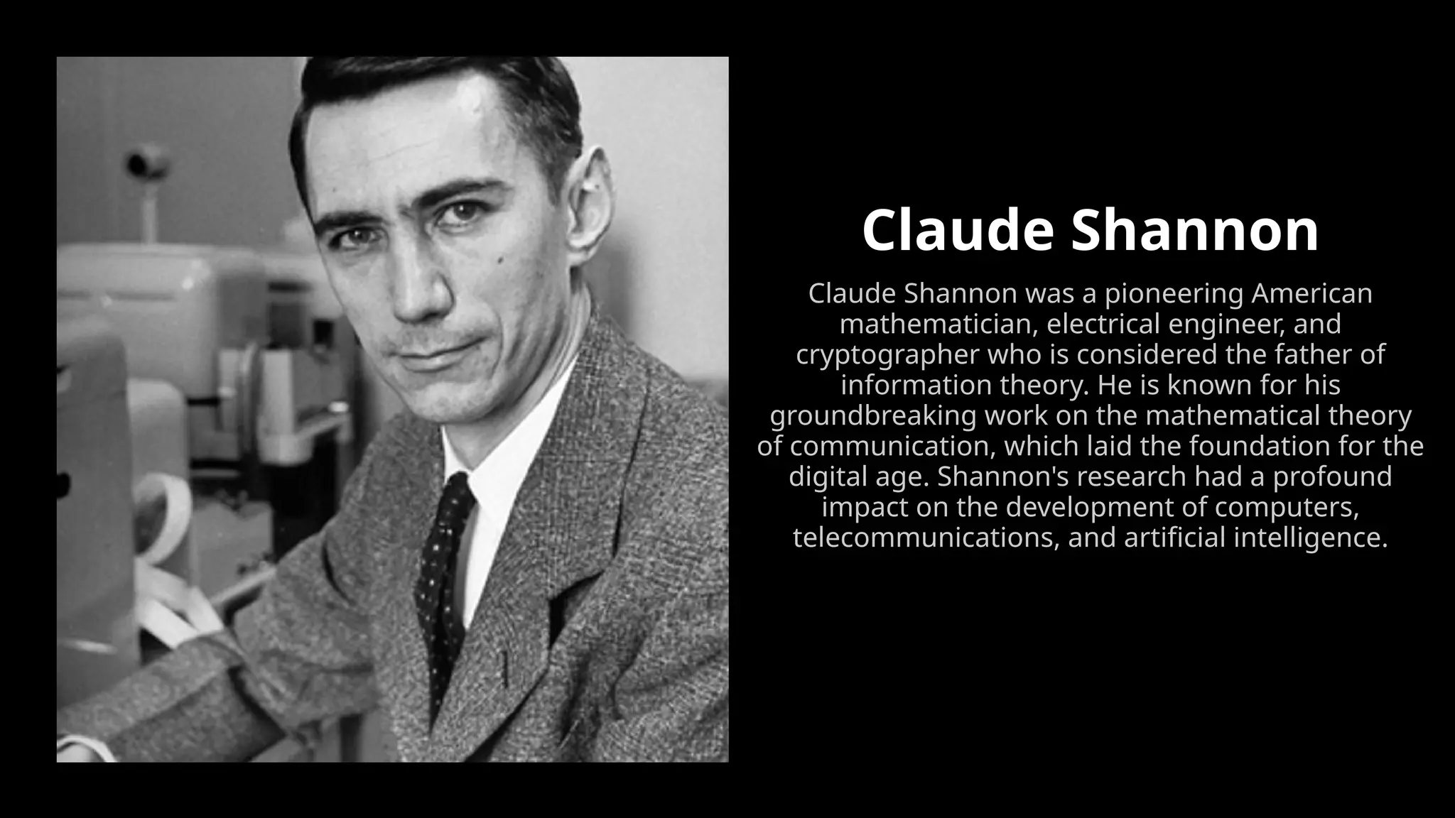 Claude Shannon
Claude Shannon was a pioneering American
mathematician, electrical engineer, and
cryptographer who is considered the father of
information theory. He is known for his
groundbreaking work on the mathematical theory
of communication, which laid the foundation for the
digital age. Shannon's research had a profound
impact on the development of computers,
telecommunications, and artificial intelligence.
 