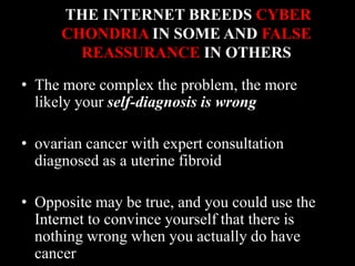 THE INTERNET BREEDS CYBER
CHONDRIA IN SOME AND FALSE
REASSURANCE IN OTHERS
• The more complex the problem, the more
likely your self-diagnosis is wrong
• ovarian cancer with expert consultation
diagnosed as a uterine fibroid
• Opposite may be true, and you could use the
Internet to convince yourself that there is
nothing wrong when you actually do have
cancer
 
