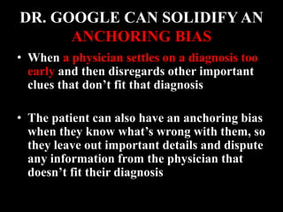 DR. GOOGLE CAN SOLIDIFY AN
ANCHORING BIAS
• When a physician settles on a diagnosis too
early and then disregards other important
clues that don’t fit that diagnosis
• The patient can also have an anchoring bias
when they know what’s wrong with them, so
they leave out important details and dispute
any information from the physician that
doesn’t fit their diagnosis
 