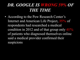 DR. GOOGLE IS WRONG 59% OF
THE TIME
• According to the Pew Research Center’s
Internet and American Life Project, 35% of
respondents had researched a medical
condition in 2012 and of that group only 41%
of patients who diagnosed themselves online
said a medical provider confirmed their
suspicions
 