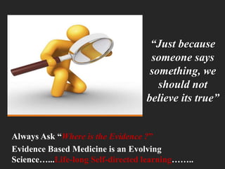 “Just because
someone says
something, we
should not
believe its true”
Always Ask “Where is the Evidence ?”
Evidence Based Medicine is an Evolving
Science…...Life-long Self-directed learning……..
 