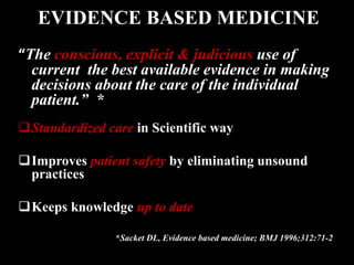 “The conscious, explicit & judicious use of
current the best available evidence in making
decisions about the care of the individual
patient.” *
Standardized care in Scientific way
Improves patient safety by eliminating unsound
practices
Keeps knowledge up to date
*Sacket DL, Evidence based medicine; BMJ 1996;312:71-2
EVIDENCE BASED MEDICINE
 