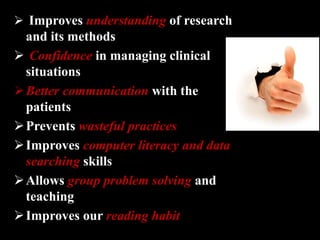 Improves understanding of research
and its methods
 Confidence in managing clinical
situations
Better communication with the
patients
Prevents wasteful practices
Improves computer literacy and data
searching skills
Allows group problem solving and
teaching
Improves our reading habit
 