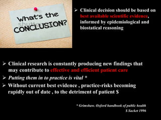  Clinical research is constantly producing new findings that
may contribute to effective and efficient patient care
 Putting them in to practice is vital *
 Without current best evidence , practice-risks becoming
rapidly out of date , to the detriment of patient $
* Grimshaw. Oxford handbook of public health
$ Sacket 1996
 Clinical decision should be based on
best available scientific evidence,
informed by epidemiological and
biostatical reasoning
 
