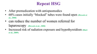 Repeat HSG
• After premedication with antispasmodics
• 60% cases initially “blocked” tubes were found open (Dessole et
al., 2000)
• can reduce the number of women referred for
laparoscopy (Dessole et al., 2000)
• Increased risk of radiation exposure and hypothyroidism (Hart
et al., 2009)
 