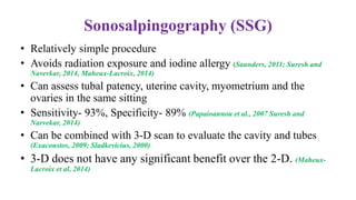 Sonosalpingography (SSG)
• Relatively simple procedure
• Avoids radiation exposure and iodine allergy (Saunders, 2011; Suresh and
Naverkar, 2014, Maheux-Lacroix, 2014)
• Can assess tubal patency, uterine cavity, myometrium and the
ovaries in the same sitting
• Sensitivity- 93%, Specificity- 89% (Papaioannou et al., 2007 Suresh and
Narvekar, 2014)
• Can be combined with 3-D scan to evaluate the cavity and tubes
(Exacoustos, 2009; Sladkevicius, 2000)
• 3-D does not have any significant benefit over the 2-D. (Maheux-
Lacroix et al, 2014)
 