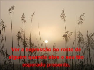 Ver a expressão no rosto de 
alguém quando abre o seu tão 
esperado presente. 
 