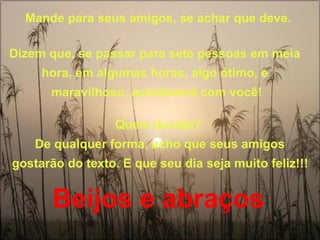 Mande para seus amigos, se achar que deve. 
Dizem que, se passar para sete pessoas em meia 
hora, em algumas horas, algo ótimo, e 
maravilhoso, acontecerá com você! 
Quem duvida? 
De qualquer forma, acho que seus amigos 
gostarão do texto. E que seu dia seja muito feliz!!! 
Beijos e abraços 
