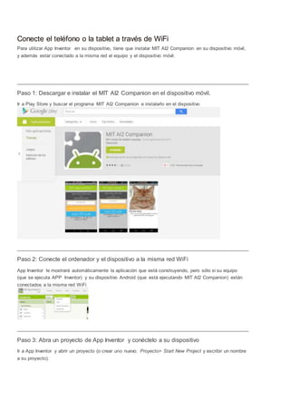 Conecte el teléfono o la tablet a través de WiFi 
Para utilizar App Inventor en su dispositivo, tiene que instalar MIT AI2 Companion en su dispositivo móvil, 
y además estar conectado a la misma red el equipo y el dispositivo móvil. 
Paso 1: Descargar e instalar el MIT AI2 Companion en el dispositivo móvil. 
Ir a Play Store y buscar el programa MIT AI2 Companion e instalarlo en el dispositivo 
Paso 2: Conecte el ordenador y el dispositivo a la misma red WiFi 
App Inventor le mostrará automáticamente la aplicación que está construyendo, pero sólo si su equipo 
(que se ejecuta APP Inventor) y su dispositivo Android (que está ejecutando MIT AI2 Companion) están 
conectados a la misma red WiFi 
Paso 3: Abra un proyecto de App Inventor y conéctelo a su dispositivo 
Ir a App Inventor y abrir un proyecto (o crear uno nuevo: Proyecto> Start New Project y escribir un nombre 
a su proyecto). 
 