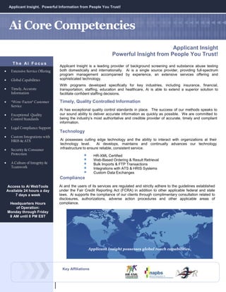 Applicant Insight. Powerful Information from People You Trust!




     Ai Core Competencies
                                                                                          Applicant Insight
                                                                   Powerful Insight from People You Trust!
       The Ai Focus
                                   Applicant Insight is a leading provider of background screening and substance abuse testing
•     Extensive Service Offering   both domestically and internationally. Ai is a single source provider, providing full-spectrum
                                   program management accompanied by experience, an extensive services offering and
•     Global Capabilities          sophisticated technology.
                                   With programs developed specifically for key industries, including insurance, financial,
•     Timely, Accurate             transportation, staffing, education and healthcare, Ai is able to extend a superior solution to
      Information                  facilitate confident staffing decisions.

•     “Wow-Factor” Customer        Timely, Quality Controlled Information
      Service
                                   Ai has exceptional quality control standards in place. The success of our methods speaks to
•     Exceptional Quality          our sound ability to deliver accurate information as quickly as possible. We are committed to
      Control Standards            being the industry’s most authoritative and credible provider of accurate, timely and compliant
                                   information.
•     Legal Compliance Support
                                   Technology
•     Custom Integrations with
      HRIS & ATS                   Ai possesses cutting edge technology and the ability to interact with organizations at their
                                   technology level.      Ai develops, maintains and continually advances our technology
•     Security & Consumer          infrastructure to ensure reliable, consistent service.
      Protection                                        HR-XML Certified
                                                        Web-Based Ordering & Result Retrieval
•     A Culture of Integrity &                          Bulk Imports & FTP Transactions
      Teamwork                                          Integrations with ATS & HRIS Systems
                                                        Custom Data Exchanges
                                   Compliance
    Access to Ai WebTools          Ai and the users of its services are regulated and strictly adhere to the guidelines established
    Available 24 hours a day       under the Fair Credit Reporting Act (FCRA) in addition to other applicable federal and state
         7 days a week             laws. Ai supports the compliance of our clients through complimentary consultation related to
                                   disclosures, authorizations, adverse action procedures and other applicable areas of
     Headquarters Hours            compliance.
        of Operation:
    Monday through Friday
     8 AM until 8 PM EST




                                                    Applicant Insight possesses global reach capabilities.




                                    Key Affiliations
 